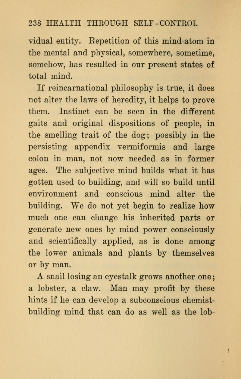 vidual entity. Kepetition of this mind-atom in the mental and physical, somewhere, sometime, somehow, has resulted in our present states of total mind. If reincarnational philosophy is true, it does not alter the laws of heredity, it helps to prove them. Instinct can be seen in the different gaits and original dispositions of people, in the smelling trait of the dog; possibly in the persisting appendix vermiformis and large colon in man, not now needed as in former ages. The subjective mind builds what it has gotten used to building, and will so build until environment and conscious mind alter the building. We do not yet begin to realize how much one can change his inherited parts or generate new ones by mind power consciously and scientifically applied, as is done among the lower animals and plants by themselves or by man. A snail losing an eyestalk grows another one; a lobster, a claw. Man may profit by these hints if he can develop a subconscious chemist- building mind that can do as well as the lob-