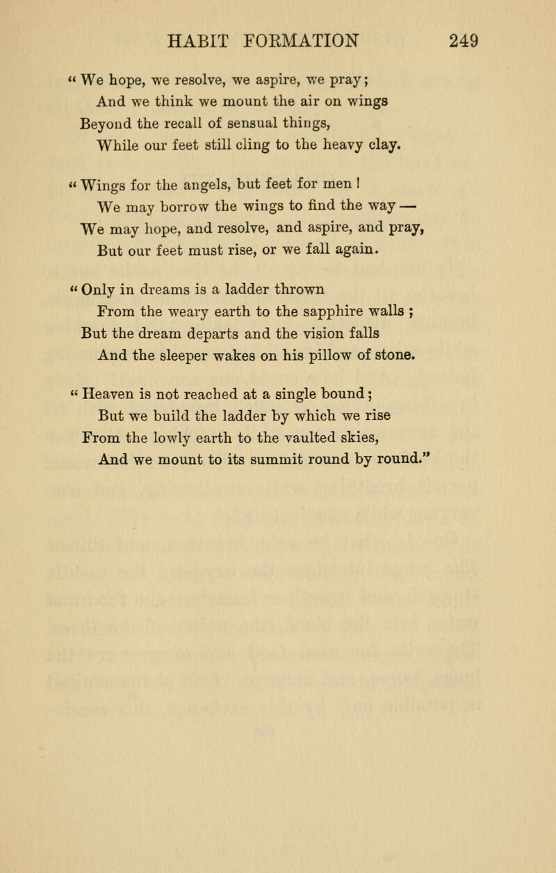  We hope, we resolve, we aspire, we pray; And we think we mount the air on wings Beyond the recall of sensual things, While our feet still cling to the heavy clay.  Wings for the angels, but feet for men ! We may borrow the wings to find the way — We may hope, and resolve, and aspire, and pray, But our feet must rise, or we fall again.  Only in dreams is a ladder thrown From the weary earth to the sapphire walls ; But the dream departs and the vision falls And the sleeper wakes on his pillow of stone.  Heaven is not reached at a single bound; But we build the ladder by which we rise From the lowly earth to the vaulted skies, And we mount to its summit round by round.