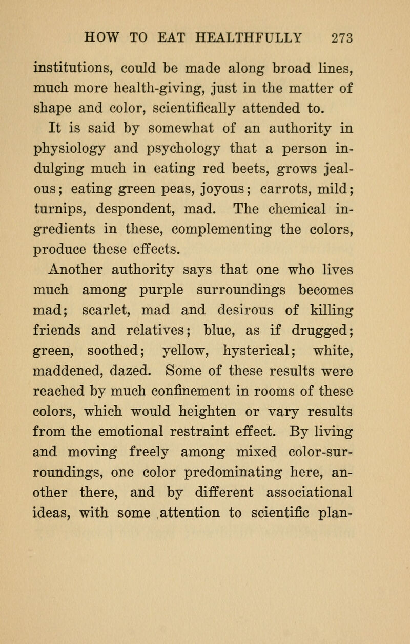 institutions, could be made along broad lines, much more health-giving, just in the matter of shape and color, scientifically attended to. It is said by somewhat of an authority in physiology and psychology that a person in- dulging much in eating red beets, grows jeal- ous ; eating green peas, joyous; carrots, mild; turnips, despondent, mad. The chemical in- gredients in these, complementing the colors, produce these effects. Another authority says that one who lives much among purple surroundings becomes mad; scarlet, mad and desirous of killing friends and relatives; blue, as if drugged; green, soothed; yellow, hysterical; white, maddened, dazed. Some of these results were reached by much confinement in rooms of these colors, which would heighten or vary results from the emotional restraint effect. By living and moving freely among mixed color-sur- roundings, one color predominating here, an- other there, and by different associational ideas, with some .attention to scientific plan-