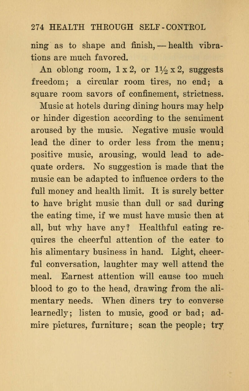 ning as to shape and finish, — health vibra- tions are much favored. An oblong room, 1x2, or V/2 x 2, suggests freedom; a circular room tires, no end; a square room savors of confinement, strictness. Music at hotels during dining hours may help or hinder digestion according to the sentiment aroused by the music. Negative music would lead the diner to order less from the menu; positive music, arousing, would lead to ade- quate orders. No suggestion is made that the music can be adapted to influence orders to the full money and health limit. It is surely better to have bright music than dull or sad during the eating time, if we must have music then at all, but why have any? Healthful eating re- quires the cheerful attention of the eater to his alimentary business in hand. Light, cheer- ful conversation, laughter may well attend the meal. Earnest attention will cause too much blood to go to the head, drawing from the ali- mentary needs. When diners try to converse learnedly; listen to music, good or bad; ad- mire pictures, furniture; scan the people; try