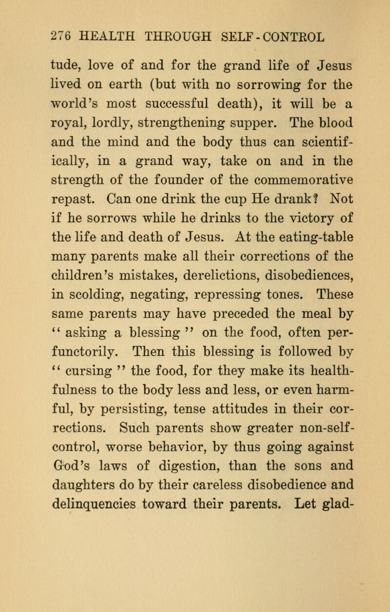 tude, love of and for the grand life of Jesus lived on earth (but with no sorrowing for the world's most successful death), it will be a royal, lordly, strengthening supper. The blood and the mind and the body thus can scientif- ically, in a grand way, take on and in the strength of the founder of the commemorative repast. Can one drink the cup He drank? Not if he sorrows while he drinks to the victory of the life and death of Jesus. At the eating-table many parents make all their corrections of the children's mistakes, derelictions, disobediences, in scolding, negating, repressing tones. These same parents may have preceded the meal by  asking a blessing  on the food, often per- functorily. Then this blessing is followed by 1' cursing '' the food, for they make its health- fulness to the body less and less, or even harm- ful, by persisting, tense attitudes in their cor- rections. Such parents show greater non-self- control, worse behavior, by thus going against God's laws of digestion, than the sons and daughters do by their careless disobedience and delinquencies toward their parents. Let glad-