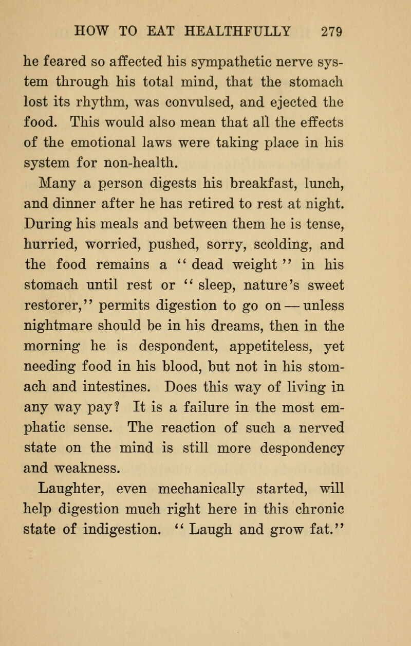 he feared so affected his sympathetic nerve sys- tem through his total mind, that the stomach lost its rhythm, was convulsed, and ejected the food. This would also mean that all the effects of the emotional laws were taking place in his system for non-health. Many a person digests his breakfast, lunch, and dinner after he has retired to rest at night. During his meals and between them he is tense, hurried, worried, pushed, sorry, scolding, and the food remains a  dead weight  in his stomach until rest or  sleep, nature's sweet restorer,'' permits digestion to go on — unless nightmare should be in his dreams, then in the morning he is despondent, appetiteless, yet needing food in his blood, but not in his stom- ach and intestines. Does this way of living in any way pay? It is a failure in the most em- phatic sense. The reaction of such a nerved state on the mind is still more despondency and weakness. Laughter, even mechanically started, will help digestion much right here in this chronic state of indigestion.  Laugh and grow fat.
