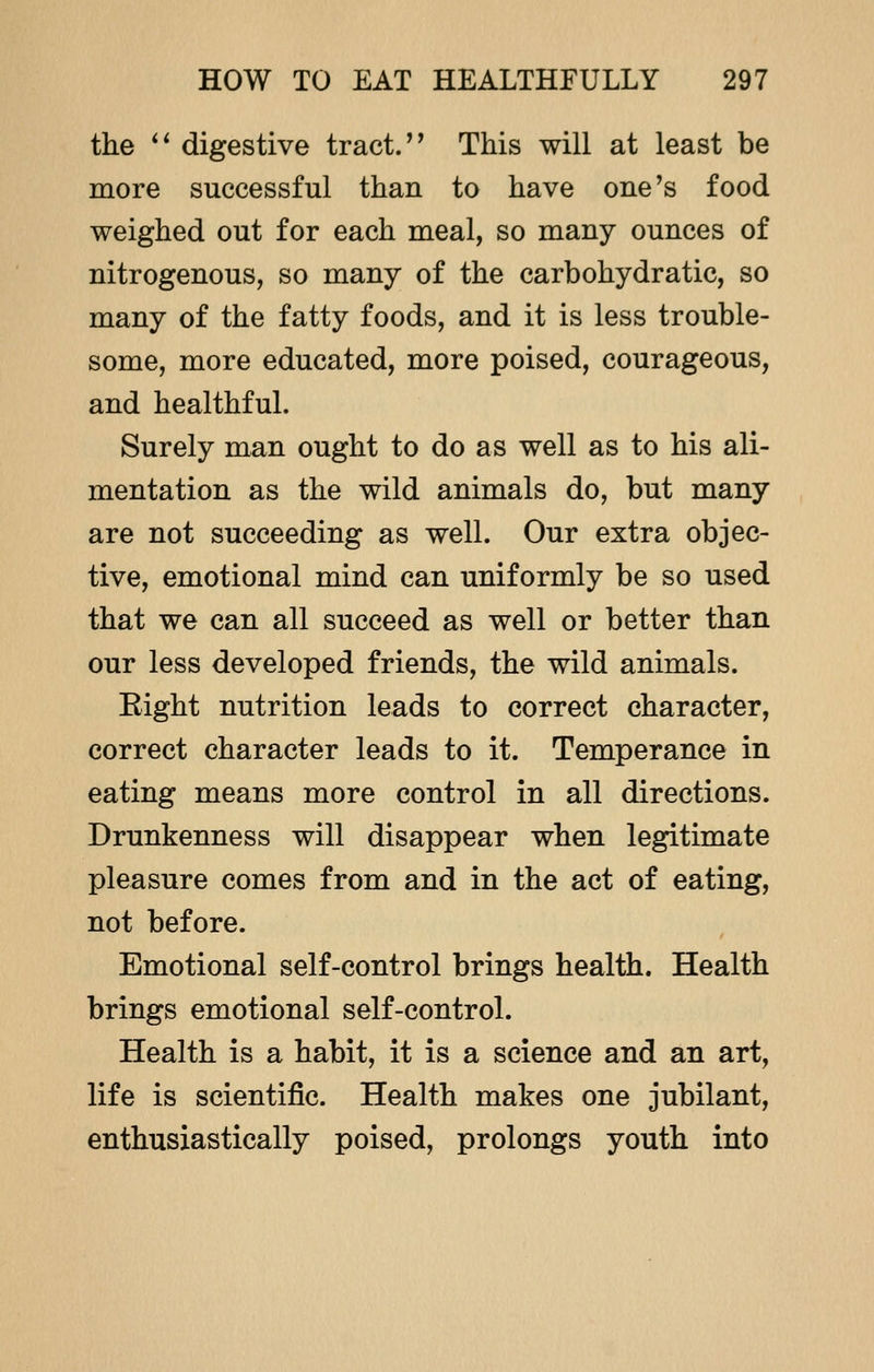 the  digestive tract. This will at least be more successful than to have one's food weighed out for each meal, so many ounces of nitrogenous, so many of the carbohydratic, so many of the fatty foods, and it is less trouble- some, more educated, more poised, courageous, and healthful. Surely man ought to do as well as to his ali- mentation as the wild animals do, but many are not succeeding as well. Our extra objec- tive, emotional mind can uniformly be so used that we can all succeed as well or better than our less developed friends, the wild animals. Eight nutrition leads to correct character, correct character leads to it. Temperance in eating means more control in all directions. Drunkenness will disappear when legitimate pleasure comes from and in the act of eating, not before. Emotional self-control brings health. Health brings emotional self-control. Health is a habit, it is a science and an art, life is scientific. Health makes one jubilant, enthusiastically poised, prolongs youth into