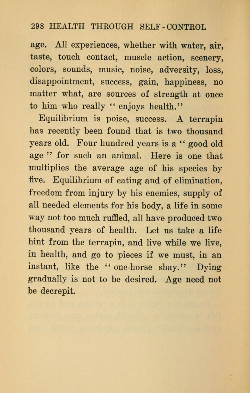 age. All experiences, whether with water, air, taste, touch contact, muscle action, scenery, colors, sounds, music, noise, adversity, loss, disappointment, success, gain, happiness, no matter what, are sources of strength at once to him who really  enjoys health. Equilibrium is poise, success. A terrapin has recently been found that is two thousand years old. Four hundred years is a  good old age  for such an animal. Here is one that multiplies the average age of his species by five. Equilibrium of eating and of elimination, freedom from injury by his enemies, supply of all needed elements for his body, a life in some way not too much ruffled, all have produced two thousand years of health. Let us take a life hint from the terrapin, and live while we live, in health, and go to pieces if we must, in an instant, like the  one-horse shay. Dying gradually is not to be desired. Age need not be decrepit.