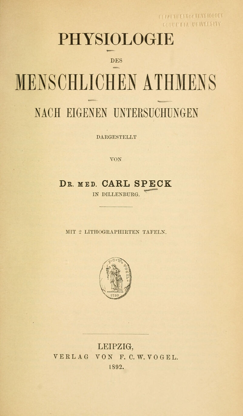 PHYSIOLOGIE DES MENSCHLICHEN ATHMENS NACH EIGENEN UNTEßSUCHUNfiEN DARGESTELLT VON Dr. med. CARL SPECK IN DELLENBURG. MIT 2 LITHOGßAPHIRTEN TAFELN. LEIPZIG, VERLAG VON F. C. W. V 0 G E L. 1892.