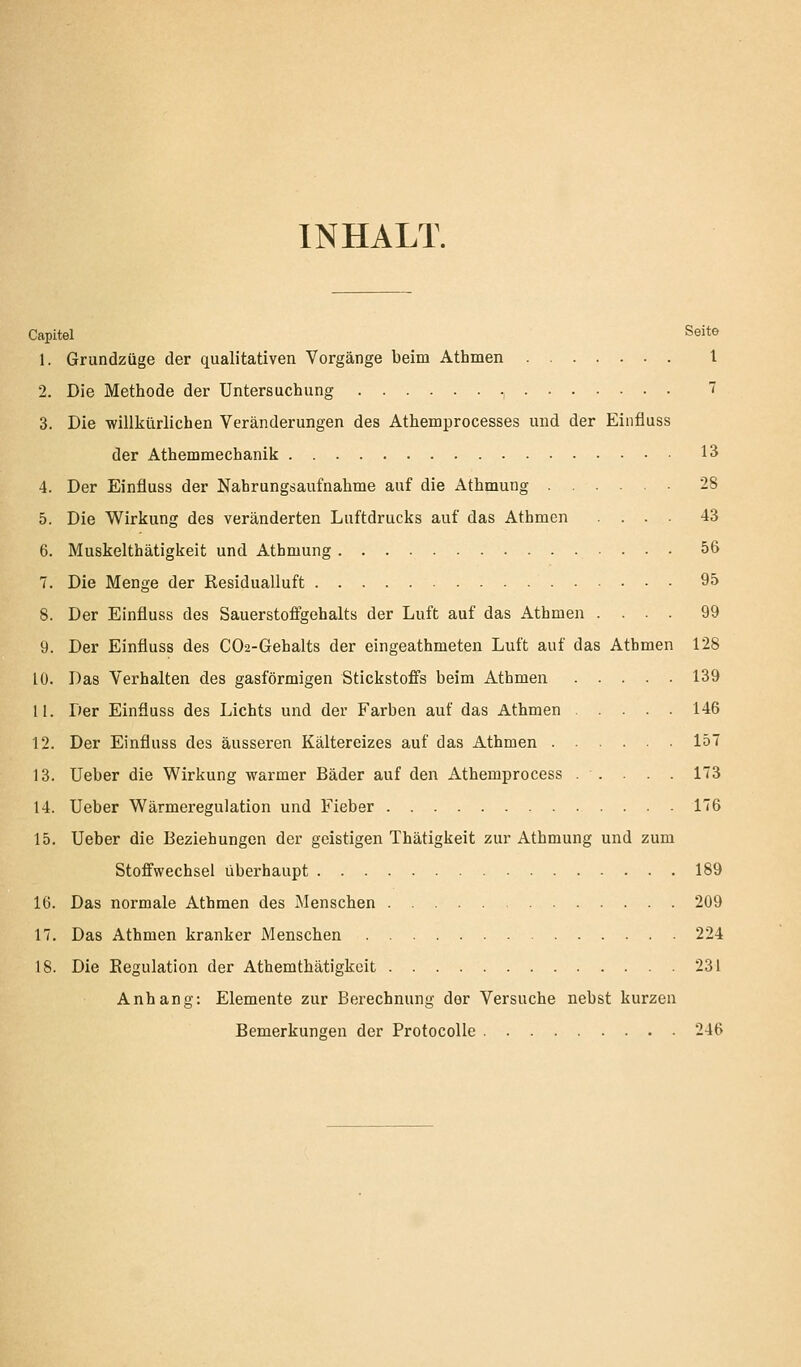 INHALT. Capitel Seite 1. Grundzüge der qualitativen Vorgänge beim Athmen l 2. Die Metliode der Untersuchung , 7 3. Die -willkürlichen Veränderungen des Athemprocesses und der Einfluss der Athemmechanik 15 4. Der Einfluss der Nahrungsaufnahme auf die Athmung 28 5. Die Wirkung des veränderten Luftdrucks auf das Athmen .... 43 6. Muskelthätigkeit und Athmung 56 7. Die Menge der Residualluft 95 8. Der Einfluss des Sauerstoffgehalts der Luft auf das Athmen .... 99 9. Der Einfluss des C02-Gehalts der eingeathmeten Luft auf das Athmen 128 10. Das Verhalten des gasförmigen Stickstoffs beim Athmen 139 U. Der Einfluss des Lichts und der Farben auf das Athmen 146 12. Der Einfluss des äusseren Kältereizes auf das Athmen 157 13. Ueber die Wirkung warmer Bäder auf den Athemprocess . . . . . 173 14. Ueber Wärmeregulation und Fieber 176 15. Ueber die Beziehungen der geistigen Thätigkeit zur Athmung und zum Stoffwechsel überhaupt 189 16. Das normale Athmen des Menschen 209 17. Das Athmen kranker Menschen 224 18. Die Eegulation der Athemthätigkeit 231 Anhang: Elemente zur Berechnung der Versuche nebst kurzen Bemerkungen der Protocolle 246