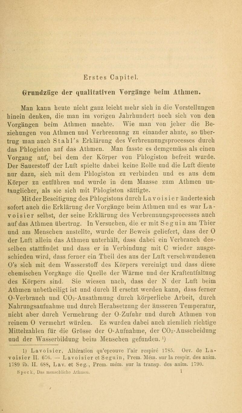 Erstes Capitel. Grimdzüge der qualitativen Vorgänge l)eim Athmen. Man kann heute nicht ganz leicht mehr sich in die Vorstellungen hinein denken, die man im vorigen Jahrhundert noch sich von den Vorgängen beim Athmen machte. Wie man von jeher die Be- ziehungen von Athmen und Verbrennung zu einander ahnte, so über- trug man auch Stahl's Erklärung des Verbrennungsprocesses durch das Phlogiston auf das Athmen. Man fasste es demgemäss als einen Vorgang auf, bei dem der Körper von Phlogiston befreit wurde. Der Sauerstoff der Luft spielte dabei keine Rolle und die Luft diente nur dazu, sich mit dem Phlogiston zu verbinden und es aus dem Körper zu entführen und vrurde in dem Maasse zum Athmen un- tauglicher, als sie sich mit Phlogiston sättigte. Mit der Beseitigung des Phlogistons durch L a v o i s i e r änderte sich sofort auch die Erklärung der Vorgänge beim Athmen und es war La- voisier selbst, der seine Erklärung des Verbrennungsprocesses auch auf das Athmen übertrug. In Versuchen, die er mit Seguin am Thier und am Menschen anstellte, wurde der Beweis geliefert, dass der 0 der Luft allein das Athmen unterhält, dass dabei ein Verbrauch des- selben stattfindet und dass er in Verbindung mit C wieder ausge- schieden wird, dass ferner ein Theil des aus der Luft verschwundenen O's sich mit dem Wasserstoff des Körpers vereinigt und dass diese chemischen Vorgänge die Quelle der Wärme und der Kraftentfaltung des Körpers sind. Sie wiesen nach, dass der N der Luft beim Athmen unbetheiligt ist und durch H ersetzt werden kann, dass ferner 0-Verbrauch und CO-i-Ausathmung durch körperliche Arbeit, durch Nahrungsaufnahme und durch Herabsetzung der äusseren Temperatur, nicht aber durch Vermehrung der 0-Zufuhr und durch Athmen von reinem 0 vermehrt würden. Es wurden dabei auch ziemlich richtige Mittelzahlen für die Grösse der 0-Aufnahme, der CO-i-Ausscheidung und der Wasserbildung beim Menschen gefunden. ') 1) Lavoisier, Alteration qu'eprouve l'air respire 17S5. Oev. de La- voisier II. 67(1. — Lavoisier et Seguin, Prem. Möm. sur la respir. des anim. 1789 ib. II. üSS, Lav. et Seg., Prem. mem. sur la transp. des anim. 1790.