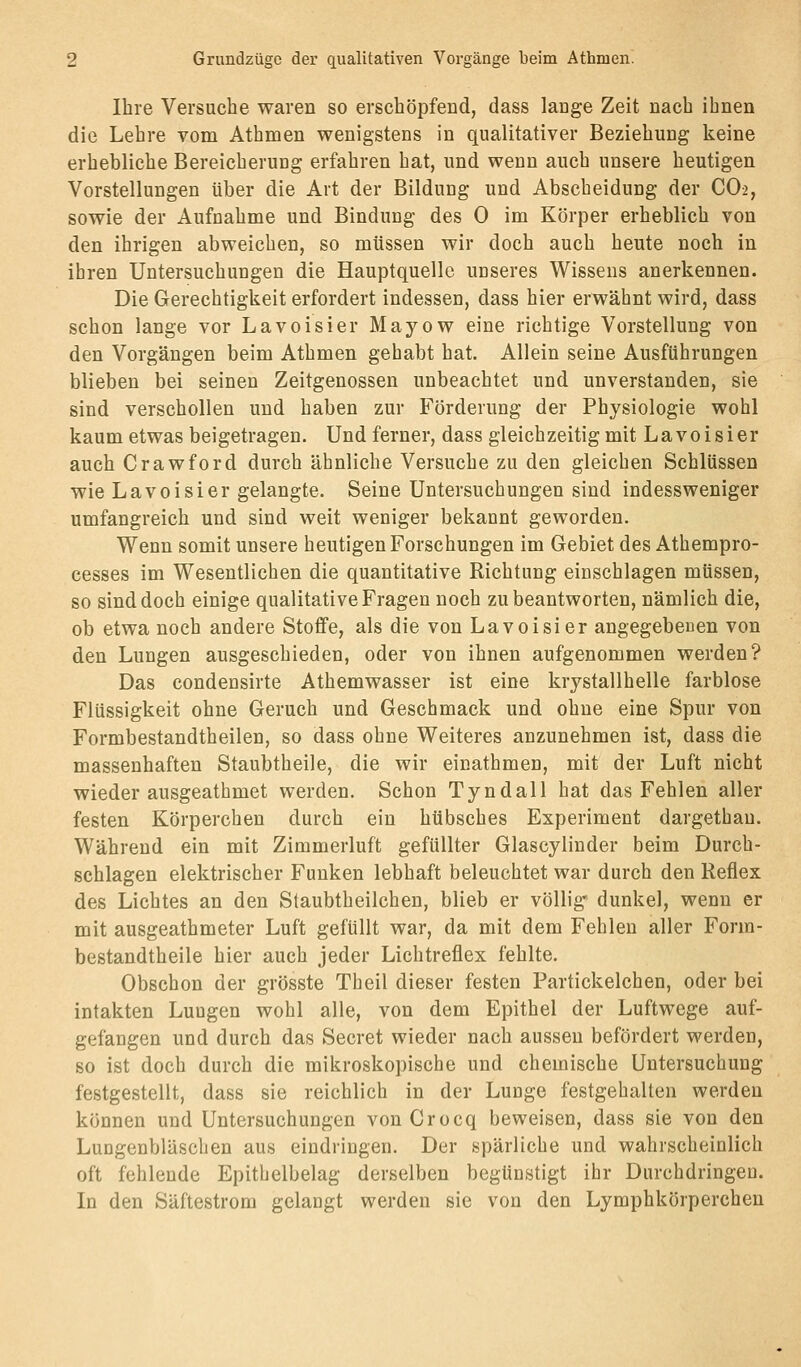 Ihre Versuche waren so erschöpfend, dass lange Zeit nach ihnen die Lehre vom Athmen wenigstens in qualitativer Beziehung keine erhebliche Bereicherung erfahren hat, und wenn auch unsere heutigen Vorstellungen über die Art der Bildung und Abscheidung der CO2, sowie der Aufnahme und Bindung des 0 im Körper erheblich von den ihrigen abweichen, so müssen wir doch auch heute noch in ihren Untersuchungen die Hauptquellc unseres Wissens anerkennen. Die Gerechtigkeit erfordert indessen, dass hier erwähnt wird, dass schon lange vor Lavoisier Mayow eine richtige Vorstellung von den Vorgängen beim Athmen gehabt hat. Allein seine Ausführungen blieben bei seinen Zeitgenossen unbeachtet und unverstanden, sie sind verschollen und haben zur Förderung der Physiologie wohl kaum etwas beigetragen. Und ferner, dass gleichzeitig mit Lavoisier auch Crawford durch ähnliche Versuche zu den gleichen Schlüssen wie Lavoisier gelangte. Seine Untersuchungen sind indessweniger umfangreich und sind weit weniger bekannt geworden. Wenn somit unsere heutigen Forschungen im Gebiet des Athempro- cesses im Wesentlichen die quantitative Richtung einschlagen müssen, so sind doch einige qualitative Fragen noch zu beantworten, nämlich die, ob etwa noch andere Stoffe, als die von Lavoisier angegebenen von den Lungen ausgeschieden, oder von ihnen aufgenommen werden? Das condensirte Athemwasser ist eine krystallhelle farblose Flüssigkeit ohne Geruch und Geschmack und ohne eine Spur von Formbestandtheilen, so dass ohne Weiteres anzunehmen ist, dass die massenhaften Staubtheile, die wir einathmen, mit der Luft nicht wieder ausgeathmet werden. Schon Tyndall hat das Fehlen aller festen Körperchen durch ein hübsches Experiment dargethau. Während ein mit Zimmerluft gefüllter Glascylinder beim Durch- schlagen elektrischer Funken lebhaft beleuchtet war durch den Reflex des Lichtes an den Staubtheilchen, blieb er völlig' dunkel, wenn er mit ausgeathmeter Luft gefüllt war, da mit dem Fehlen aller Form- bestandtheile hier auch jeder Lichtreflex fehlte. Obschon der grösste Theil dieser festen Partickelchen, oder bei intakten Lungen wohl alle, von dem Epithel der Luftwege auf- gefangen und durch das Secret wieder nach aussen befördert werden, so ist doch durch die mikroskopische und chemische Untersuchung festgestellt, dass sie reichlich in der Lunge festgehalten werden können und Untersuchungen von Crocq beweisen, dass sie von den Lungenbläschen aus eindringen. Der spärliche und wahrscheinlich oft fehlende Epithelbelag derselben begünstigt ihr Durchdringen. In den Säftestrom gelangt werden sie von den Lymphkörperchen