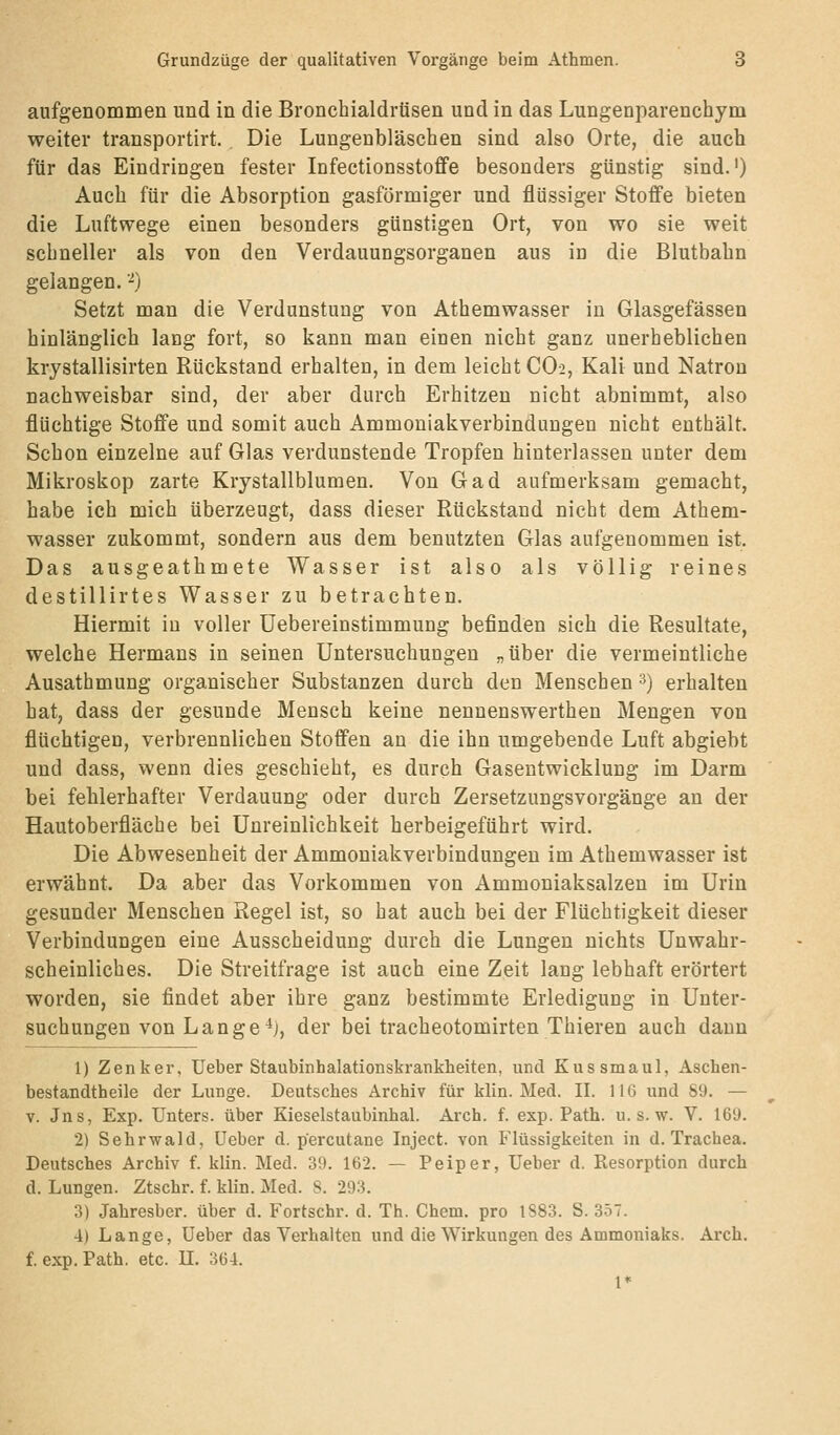 aufgenommen und in die Bronchialdrüsen und in das Lungenparenchym weiter transportirt. Die Lungenbläschen sind also Orte, die auch für das Eindringen fester Infectionsstoffe besonders günstig sind.') Auch für die Absorption gasförmiger und flüssiger Stoffe bieten die Luftwege einen besonders günstigen Ort, von wo sie weit schneller als von den Verdauungsorganen aus in die Blutbahn gelangen. ■^) Setzt man die Verdunstung von Athemwasser in Glasgefässen hinlänglich lang fort, so kann man einen nicht ganz unerheblichen krystallisirten Rückstand erhalten, in dem leicht CO2, Kali und Natron nachweisbar sind, der aber durch Erhitzen nicht abnimmt, also flüchtige Stoffe und somit auch Ammouiakverbindungen nicht enthält. Schon einzelne auf Glas verdunstende Tropfen hinterlassen unter dem Mikroskop zarte Krystallblumen. Von Gad aufmerksam gemacht, habe ich mich überzeugt, dass dieser Rückstand nicht dem Athem- wasser zukommt, sondern aus dem benutzten Glas aufgenommen ist. Das ausgeathmete Wasser ist also als völlig reines destillirtes Wasser zu betrachten. Hiermit in voller üebereinstimmung befinden sich die Resultate, welche Hermans in seinen Untersuchungen „über die vermeintliche Ausathmung organischer Substanzen durch den Menschen 3) erhalten hat, dass der gesunde Mensch keine nenuenswerthen Mengen von flüchtigen, verbrennlichen Stoffen an die ihn umgebende Luft abgiebt und dass, wenn dies geschieht, es durch Gasentwicklung im Darm bei fehlerhafter Verdauung oder durch Zersetzungsvorgänge an der Hautoberfläche bei Unreinlichkeit herbeigeführt wird. Die Abwesenheit der Ammouiakverbindungen im Athemwasser ist erwähnt. Da aber das Vorkommen von Ammoniaksalzen im Urin gesunder Menschen Regel ist, so hat auch bei der Flüchtigkeit dieser Verbindungen eine Ausscheidung durch die Lungen nichts Unwahr- scheinliches. Die Streitfrage ist auch eine Zeit lang lebhaft erörtert worden, sie findet aber ihre ganz bestimmte Erledigung in Unter- suchungen von Lange ^j, der bei tracheotomirten Thieren auch dann 1) Zenker, lieber Staubinhalationskrankbeiten. und Kussmaul, Aschen- bestandtheile der Lunge. Deutsches Archiv für klin. Med. II. 116 und 89. — V. Jns, Exp. Unters, über Kieselstaubinhal. Arch. f. exp. Path. u. s. w. V. 169. 2) Sehrwald, üeber d. percutane Inject, von Flüssigkeiten in d. Trachea. Deutsches Archiv f. klin. Med. 39. 162. — Peiper, Ueber d. Resorption durch d. Lungen. Ztschr. f. klin. Med. S. 293. 3) Jahresber. über d. Fortschr. d. Th. Chem. pro 1883. S. 357. 4) Lange, Ueber das Verhalten und die Wirkungen des Ammoniaks. Arch. f. exp. Path. etc. 11. 364. 1*