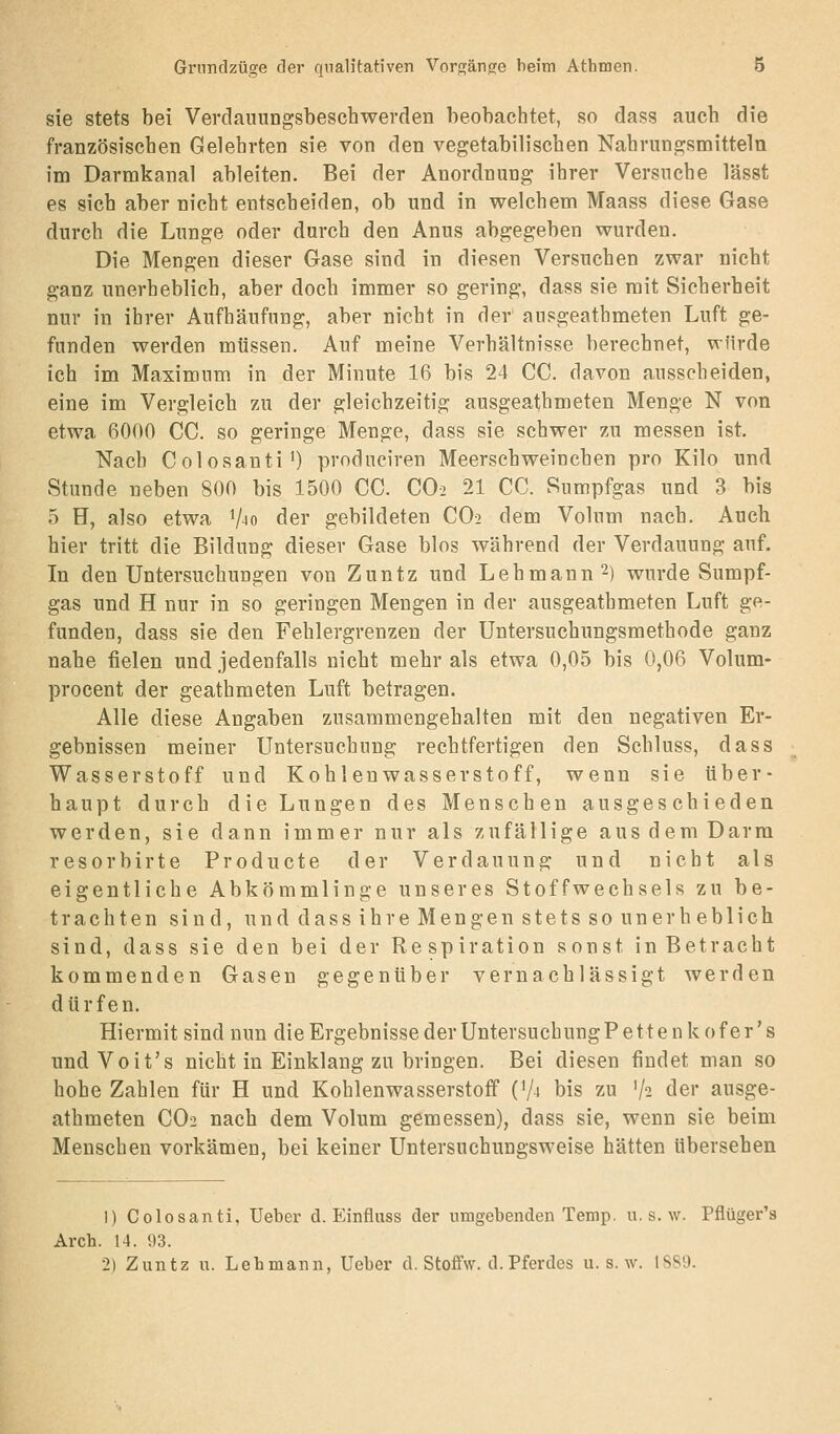 sie stets bei Verdaunngsbeschwerden beobachtet, so dass auch die französischen Gelehrten sie von den vegetabilischen Nahrungsmitteln im Darmkanal ableiten. Bei der Anordnung ihrer Versuche lässt es sich aber nicht entscheiden, ob und in welchem Maass diese Gase durch die Lunge oder durch den Anus abgegeben wurden. Die Mengen dieser Gase sind in diesen Versuchen zwar nicht ganz unerheblich, aber doch immer so gering, dass sie mit Sicherheit nur in ihrer Aufhäufung, aber nicht in der ausgeathmeten Luft ge- funden werden müssen. Auf meine Verhältnisse berechnet, würde ich im Maximum in der Minute 16 bis 24 CG. davon ausscheiden, eine im Vergleich zu der gleichzeitig ausgeathmeten Menge N von etwa 6000 CG. so geringe Menge, dass sie schwer zu messen ist. Nach Colosanti') prodnciren Meerscbweinchen pro Kilo und Stunde neben 800 bis 1500 CG. GO2 21 CG. Sumpfgas und 3 bis 5 H, also etwa V^o der gebildeten CO2 dem Volum nach. Auch hier tritt die Bildung dieser Gase blos während der Verdauung auf. In den Untersuchungen von Zuntz und Lehmann 2) wurde Sumpf- gas und H nur in so geringen Mengen in der ausgeathmeten Luft ge- funden, dass sie den Fehlergrenzen der Untersuchungsmethode ganz nahe fielen und jedenfalls nicht mehr als etwa 0,05 bis 0,06 Volum- procent der geathmeten Luft betragen. Alle diese Angaben zusammengehalten mit den negativen Er- gebnissen meiner Untersuchung rechtfertigen den Schluss, dass Wasserstoff und Kohlenwasserstoff, wenn sie über- haupt durch die Lungen des Menschen ausgeschieden werden, sie dann immer nur als zufällige aus dem Darm resorbirte Producte der Verdauung und nicht als eigentliche Abkömmlinge unseres Stoffwechsels zu be- trachten sind, und dass ihre Mengen stets so unerh eblich sind, dass sie den bei der Respiration sonst in Betracht kommenden Gasen gegenüber vernachlässigt werden dürfen. Hiermit sind nun die Ergebnisse der Untersuchung P e 11 e n k 0 f e r' s und Voit's nicht in Einklang zu bringen. Bei diesen findet man so hohe Zahlen für H und Kohlenwasserstoff ('A bis zu '/s der ausge- athmeten CO2 nach dem Volum gemessen), dass sie, wenn sie beim Menschen vorkämen, bei keiner Untersuchungsweise hätten übersehen 1) Colosanti, lieber d. Einfluss der umgebenden Temp. u. s. w. Pflüger's Arch. 14. 93. 2) Zuntz u. Lehmann, Ueber d. Stoffw. d. Pferdes u. s. w. 1SS9.