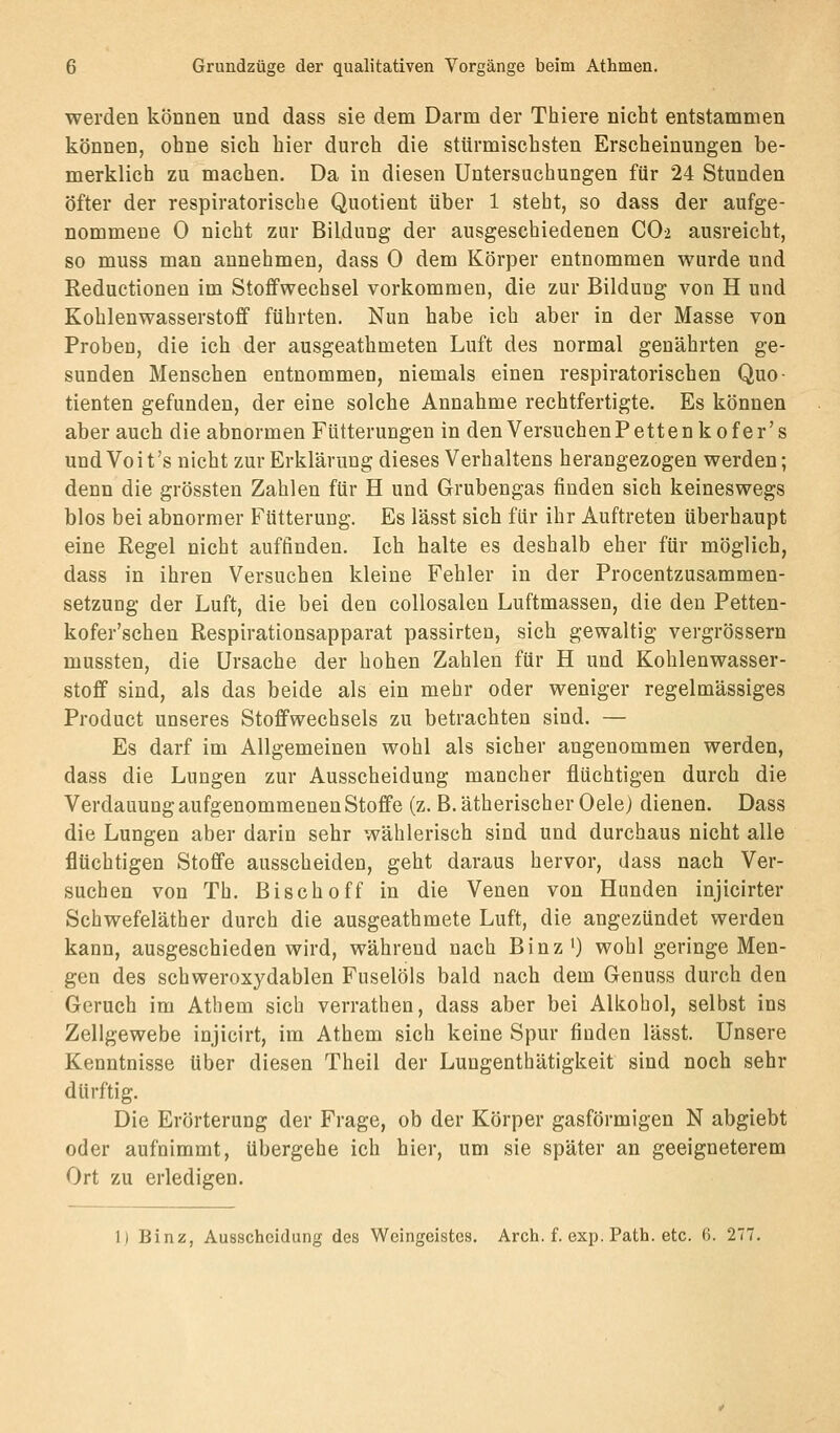 werden können und dass sie dem Darm der Thiere nicht entstammen können, ohne sieh hier durch die stürmischsten Erscheinungen be- merklich zu machen. Da in diesen Untersuchungen für 24 Stunden öfter der respiratorische Quotient über 1 steht, so dass der aufge- nommene 0 nicht zur Bildung der ausgeschiedenen CO2 ausreicht, so muss man annehmen, dass 0 dem Körper entnommen wurde und Reductionen im Stoffwechsel vorkommen, die zur Bilduug von H und Kohlenwasserstoff führten. Nun habe ich aber in der Masse von Proben, die ich der ausgeathmeten Luft des normal genährten ge- sunden Menschen entnommen, niemals einen respiratorischen Quo- tienten gefunden, der eine solche Annahme rechtfertigte. Es können aber auch die abnormen Fütterungen in denVersuchenPettenkofer's undVoit's nicht zur Erklärung dieses Verhaltens herangezogen werden; denn die grössten Zahlen für H und Grubengas finden sich keineswegs blos bei abnormer Fütterung. Es lässt sich für ihr Auftreten überhaupt eine Regel nicht auffinden. Ich halte es deshalb eher für möglich, dass in ihren Versuchen kleine Fehler in der Procentzusammen- setzung der Luft, die bei den collosalen Luftmassen, die den Petten- kofer'schen Respirationsapparat passirten, sich gewaltig vergrössern mussten, die Ursache der hohen Zahlen für H und Kohlenwasser- stoff sind, als das beide als ein mehr oder weniger regelmässiges Product unseres Stoffwechsels zu betrachten sind. — Es darf im Allgemeinen wohl als sicher angenommen werden, dass die Lungen zur Ausscheidung mancher flüchtigen durch die Verdauung aufgenommenen Stoffe (z. B. ätherischer Oele) dienen. Dass die Lungen aber darin sehr wählerisch sind und durchaus nicht alle flüchtigen Stoffe ausscheiden, geht daraus hervor, dass nach Ver- suchen von Th. Bisch off in die Venen von Hunden injicirter Schwefeläther durch die ausgeathmete Luft, die angezündet werden kann, ausgeschieden wird, während nach Binz ') wohl geringe Men- gen des schweroxydablen Fuselöls bald nach dem Genuss durch den Geruch im Athem sich verrathen, dass aber bei Alkohol, selbst ins Zellgewebe injicirt, im Athem sich keine Spur finden lässt. Unsere Kenntnisse über diesen Theil der Lungenthätigkeit sind noch sehr dürftig. Die Erörterung der Frage, ob der Körper gasförmigen N abgiebt oder aufnimmt, übergehe ich hier, um sie später an geeigneterem Ort zu erledigen. 1) Binz, Ausscheidung des Weingeistes. Arch. f. exp. Path. etc. 6. 277.