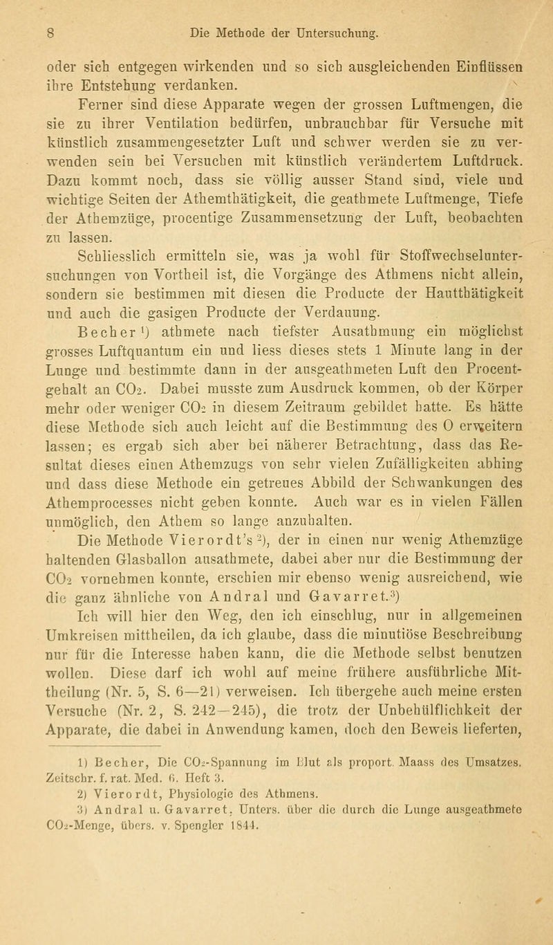oder sich entgegenwirkenden und so sieb ausgleichenden Einflüssen ihre Entstehung verdanken. Ferner sind diese Apparate wegen der grossen Luftmengen, die sie zu ihrer Ventilation bedürfen, unbrauchbar für Versuche mit künstlich zusammengesetzter Luft und schwer werden sie zu ver- wenden sein bei Versuchen mit künstlich verändertem Luftdruck. Dazu kommt noch, dass sie völlig ausser Stand sind, viele und wichtige Seiten der Athemth'ätigkeit, die geathmete Luftmenge, Tiefe der Athemzüge, procentige Zusammensetzung der Luft, beobachten zu lassen. Schliesslich ermitteln sie, was ja wohl für Stoffwechselunter- suchungen von Vortheil ist, die Vorgänge des Athmens nicht allein, sondern sie bestimmen mit diesen die Producte der Hautthätigkeit und auch die gasigen Producte der Verdauung. Becher^) athmete nach tiefster Ausathmung ein möglichst grosses Luftquantum ein und Hess dieses stets 1 Minute lang in der Lunge und bestimmte dann in der ausgeatbmeten Luft den Procent- gehalt an CO2. Dabei musste zum Ausdruck kommen, ob der Körper mehr oder weniger CO2 in diesem Zeitraum gebildet hatte. Es hätte diese Methode sich auch leicht auf die Bestimmung des 0 er^^teitern lassen; es ergab sich aber bei näherer Betrachtung, dass das Re- sultat dieses einen Athemzugs von sehr vielen Zufälligkeiten abhing und dass diese Methode ein getreues Abbild der Schwankungen des Athemprocesses nicht geben konnte. Auch war es in vielen Fällen unmöglich, den Athem so lange anzuhalten. Die Methode Vier or dt's ■-), der in einen nur wenig Athemzüge haltenden Glasballon ausathmete, dabei aber nur die Bestimmung der CO2 vornehmen konnte, erschien mir ebenso wenig ausreichend, wie die ganz ähnliche von Andral und Gavarret.^) Ich will hier den Weg, den ich einschlug, nur in allgemeinen Umkreisen mittheilen, da ich glaube, dass die minutiöse Beschreibung nur für die Interesse haben kann, die die Methode selbst benutzen wollen. Diese darf ich wohl auf meine frühere ausführliche Mit- theilung (Nr. 5, S. 6—21) verweisen. Ich übergehe auch meine ersten Versuche (Nr. 2, S. 242—245), die trotz der Unbehülflichkeit der Apparate, die dabei in Anwendung kamen, doch den Beweis lieferten, 1) Becher, Die CO2-Spannung im Blut als proport. Maass des Umsatzes. Zeitschr. f. rat. Med. (i. lieft :j. 2) Vierordt, Physiologie des Athmens. 3) Andral u. Gavarret. Unters, über die durch die Lunge ausgeathmete COa-Menge, übers, v. Spengler 1844.