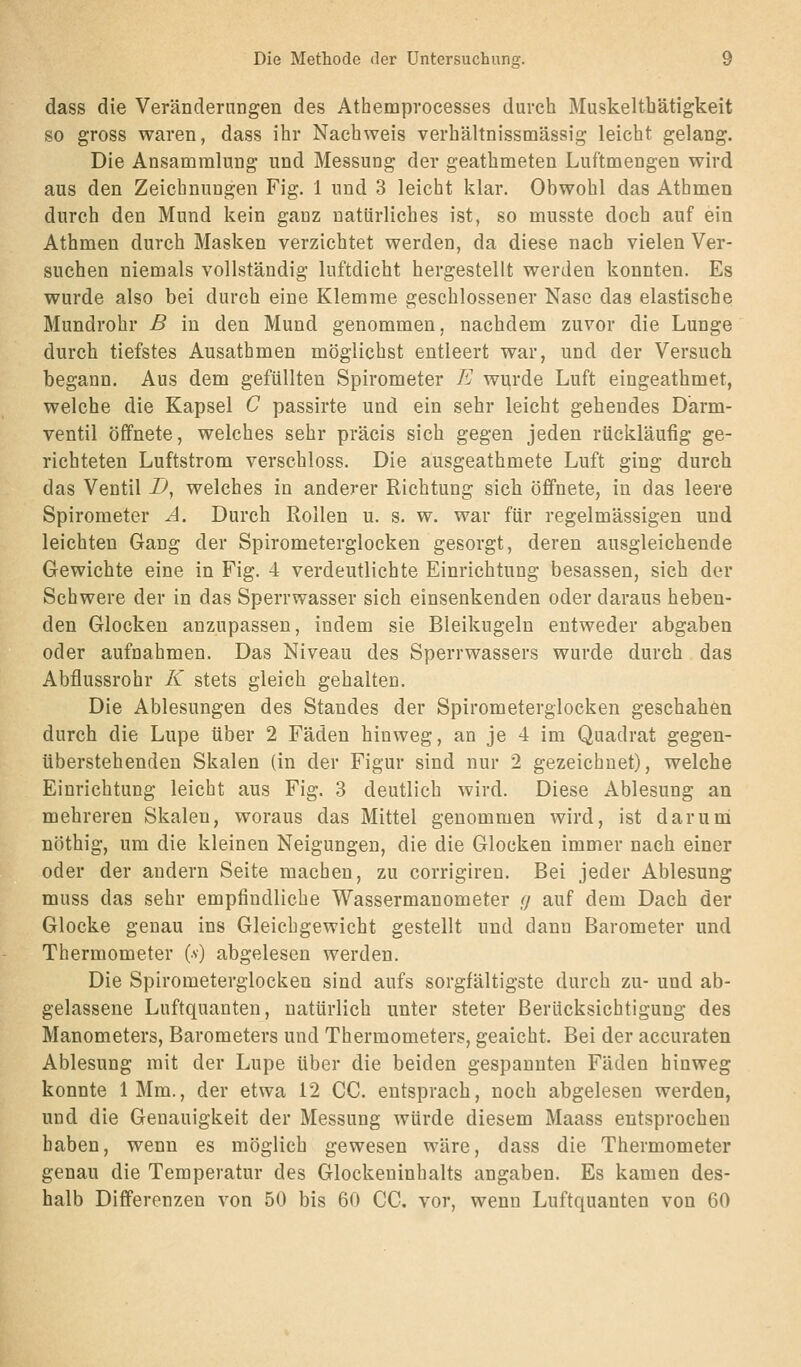 dass die Verändernngen des Athemprocesses durch Muskeltbätigkeit so gross waren, dass ihr Nachweis verhältnissmässig leicht gelang. Die Ansammlung und Messung der geathmeten Luftmengen wird aus den Zeichnungen Fig. 1 und 3 leicht klar. Obwohl das Athmen durch den Mund kein ganz natürliches ist, so musste doch auf ein Athmen durch Masken verzichtet werden, da diese nach vielen Ver- suchen niemals vollständig luftdicht hergestellt werden konnten. Es wurde also bei durch eine Klemme geschlossener Nase das elastische Mundrohr B in den Mund genommen, nachdem zuvor die Lunge durch tiefstes Ausathmen möglichst entleert war, und der Versuch begann. Aus dem gefüllten Spirometer E wurde Luft eingeathmet, welche die Kapsel C passirte und ein sehr leicht gehendes Darm- ventil öffnete, welches sehr präcis sich gegen jeden rückläufig ge- richteten Luftstrom verschluss. Die ausgeathmete Luft ging durch das Ventil D^ welches in anderer Richtung sich öffnete, in das leere Spirometer A. Durch Rollen u. s. w. war für regelmässigen und leichten Gang der Spirometerglocken gesorgt, deren ausgleichende Gewichte eine in Fig. 4 verdeutlichte Einrichtung besassen, sich der Schwere der in das Sperrwasser sich einsenkenden oder daraus heben- den Glocken anzupassen, indem sie Bleikugeln entweder abgaben oder aufnahmen. Das Niveau des Sperrwassers wurde durch das Abflussrohr K stets gleich gehalten. Die Ablesungen des Standes der Spirometerglocken geschahen durch die Lupe über 2 Fäden hinweg, an je 4 im Quadrat gegen- überstehenden Skalen (in der Figur sind nur 2 gezeichnet), welche Einrichtung leicht aus Fig. 3 deutlich wird. Diese Ablesung an mehreren Skalen, woraus das Mittel genommen wird, ist darum nöthig, um die kleinen Neigungen, die die Glocken immer nach einer oder der andern Seite machen, zu corrigiren. Bei jeder Ablesung muss das sehr empfindliche Wassermanometer ,</ auf dem Dach der Glocke genau ins Gleichgewicht gestellt und dann Barometer und Thermometer (v) abgelesen werden. Die Spirometerglocken sind aufs sorgfältigste durch zu- und ab- gelassene Luftquanten, natürlich unter steter Berücksichtigung des Manometers, Barometers und Thermometers, geaicht. Bei der accuraten Ablesung mit der Lupe über die beiden gespannten Fäden hinweg konnte IMm., der etwa 12 CG. entsprach, noch abgelesen werden, und die Genauigkeit der Messung würde diesem Maass entsprochen haben, wenn es möglich gewesen wäre, dass die Thermometer genau die Temperatur des Glockeninhalts angaben. Es kamen des- halb Differenzen von 50 bis 60 CG. vor, wenn Luftquanten von 60