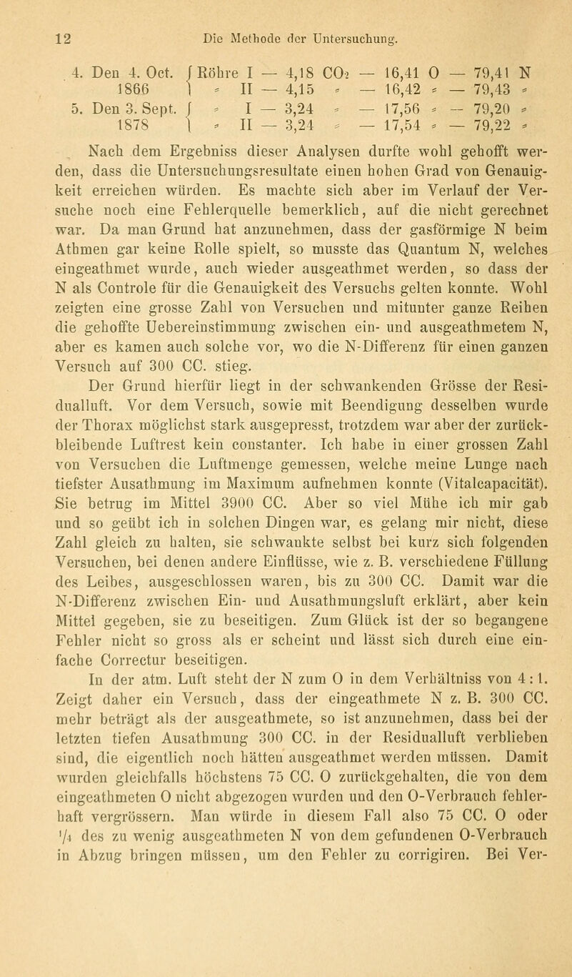 4. Den 4. Oct. /Röhre I — 4,18 CO2 — 16,41 0 — 79,41 N 1866 1 - II — 4,15 ' — 16,42 == — 79,43 - 5. Den 3. Sept. f ^ I — 3,24 - — 17,56 ^ - 79,20 ^ 1878 1 ^ II — 3,24 == — 17,54 ^ — 79,22 - Nach dem Ergebniss dieser Analysen durfte wohl gehofft wer- den, dass die Untersuchungsresultate einen hohen Grad von Genauig- keit erreichen würden. Es machte sich aber im Verlauf der Ver- suche noch eine Fehlerquelle bemerklich, auf die nicht gerechnet war. Da man Grund hat anzunehmen, dass der gasförmige N beim Athmen gar keine Rolle spielt, so musste das Quantum N, welches eingeathmet wurde, auch wieder ausgeathmet werden, so dass der N als Controle für die Genauigkeit des Versuchs gelten konnte. Wohl zeigten eine grosse Zahl von Versuchen und mitunter ganze Reihen die gehoffte Uebereinstimmung zwischen ein- und ausgeathmetem N, aber es kamen auch solche vor, wo die N-Differenz für einen ganzen Versuch auf 300 CG. stieg. Der Grund hierfür liegt in der schwankenden Grösse der Resi- dualluft. Vor dem Versuch, sowie mit Beendigung desselben wurde der Thorax möglichst stark ausgepresst, trotzdem war aber der zurück- bleibende Luftrest kein constanter. Ich habe in einer grossen Zahl von Versuchen die Luftmenge gemessen, welche meine Lunge nach tiefster Ausathmung im Maximum aufnehmen konnte (Vitalcapacität). Sie betrug im Mittel 3900 CG. Aber so viel Mühe ich mir gab und so geübt ich in solchen Dingen war, es gelang mir nicht, diese Zahl gleich zu halten, sie schwankte selbst bei kurz sich folgenden Versuchen, bei denen andere Einflüsse, wie z. B. verschiedene Füllung des Leibes, ausgeschlossen waren, bis zu 300 CG. Damit war die N-Differenz zwischen Ein- und Ausathmungsluft erklärt, aber kein Mittel gegeben, sie zu beseitigen. Zum Glück ist der so begangene Fehler nicht so gross als er scheint und lässt sich durch eine ein- fache Correctur beseitigen. In der atm. Luft steht der N zum 0 in dem Verhältniss von 4: l. Zeigt daher ein Versuch, dass der eingeathmete N z. B, 300 CG. mehr beträgt als der ausgeathmete, so ist anzunehmen, dass bei der letzten tiefen Ausathmung 300 CG. in der Residualluft verblieben sind, die eigentlich noch hätten ausgeathmet werden müssen. Damit wurden gleichfalls höchstens 75 CG. 0 zurückgehalten, die von dem eingeathmeten 0 nicht abgezogen wurden und den 0-Verbrauch fehler- haft vergrössern. Man würde in diesem Fall also 75 CG. 0 oder 74 des zu wenig ausgeathmeten N von dem gefundenen 0-Verbrauch in Abzug bringen müssen, um den Fehler zu corrigiren. Bei Ver-