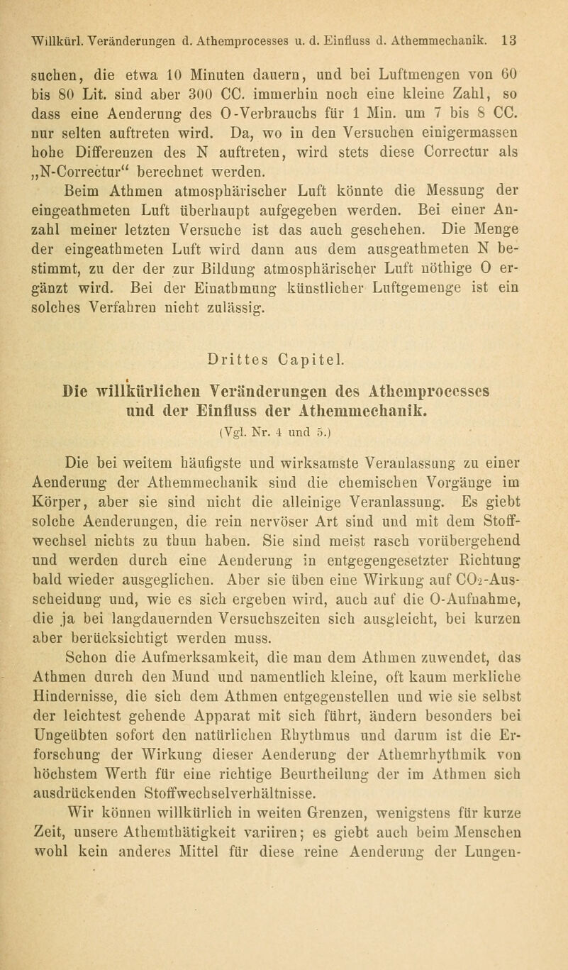 suchen, die etwa 10 Minuten dauern, und bei Luftmengen von 60 bis 80 Lit. sind aber 300 CC. immerhin noch eine kleine Zahl, so dass eine Aenderung des 0-Verbrauchs für 1 Min. um 7 bis S CC. nur selten auftreten wird. Da, wo in den Versuchen einigermassen hohe Differenzen des N auftreten, wird stets diese Correctur als „N-Correctur berechnet werden. Beim Athmen atmosphärischer Luft könnte die Messung der eingeathmeten Luft überhaupt aufgegeben werden. Bei einer An- zahl meiner letzten Versuche ist das auch geschehen. Die Menge der eingeathmeten Luft wird dann aus dem ausgeathmeten N be- stimmt, zu der der zur Bildung atmosphärischer Luft nöthige 0 er- gänzt wird. Bei der Einathmung künstlicher Luftgemeuge ist ein solches Verfahren nicht zulässig. Drittes Capitel. Die willkürlicheu Veränderungen des Athemprocesses und der Einfluss der Atliemmeehanilf. (Vgl. Nr. 4 und 5.) Die bei weitem häufigste und wirksamste Veranlassung zu einer Aenderung der Athemmechanik sind die chemischen Vorgänge im Körper, aber sie sind nicht die alleinige Veranlassung. Es giebt solche Aenderungen, die rein nervöser Art sind und mit dem Stoff- wechsel nichts zu thuu haben. Sie sind meist rasch vorübergehend und werden durch eine Aenderung in entgegengesetzter Richtung bald wieder ausgeglichen. Aber sie üben eine Wirkung auf CO-2-Aus- scheidung und, wie es sich ergeben wird, auch auf die 0-Aufnahme, die ja bei langdauernden Versuchszeiten sich ausgleicht, bei kurzen aber berücksichtigt werden muss. Schon die Aufmerksamkeit, die man dem Athmen zuwendet, das Athmen durch den Mund und namentlich kleine, oft kaum merkliche Hindernisse, die sich dem Athmen entgegenstellen und wie sie selbst der leichtest gehende Apparat mit sich führt, ändern besonders bei Ungeübten sofort den natürlichen Rhythmus und darum ist die Er- forschung der Wirkung dieser Aenderung der Athemrhythmik von höchstem Werth für eine richtige Beurtheilung der im Athmen sich ausdrückenden Stoffwechselverhältnisse. Wir können willkürlich in weiten Grenzen, wenigstens für kurze Zeit, unsere Athemthätigkeit variiren; es giebt auch beim Menschen wohl kein anderes Mittel für diese reine Aenderung der Lungen-