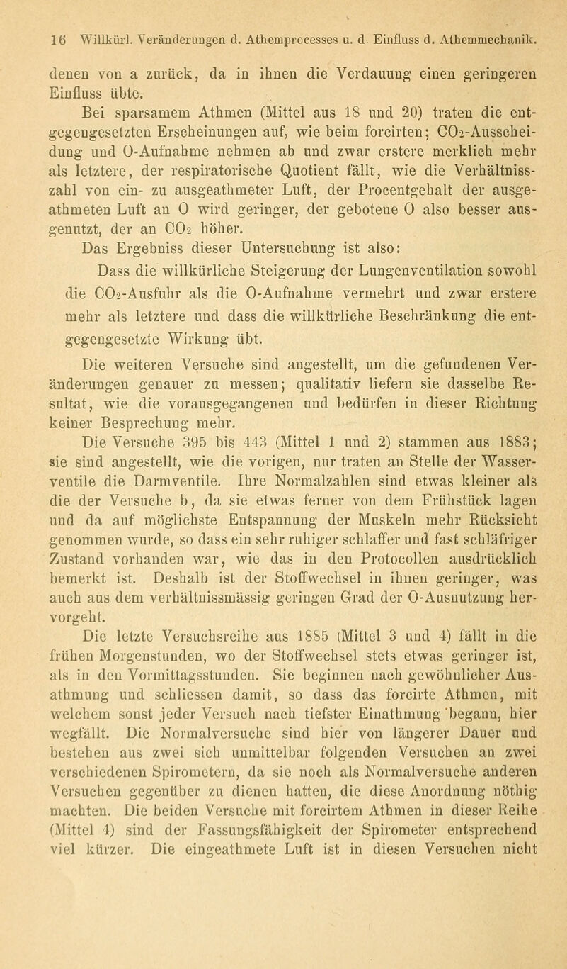 denen von a zurück, da in ihnen die Verdauung einen geringeren Einfluss übte. Bei sparsamem Athmen (Mittel aus 18 und 20) traten die ent- gegengesetzten Ersclieinungen auf, wie beim foreirten; COa-Ausschei- dung und 0-Aufnahme nehmen ab und zwar erstere merklich mehr als letztere, der respiratorische Quotient fällt, wie die Verhältniss- zahl von ein- zu ausgeathmeter Luft, der Procentgehalt der ausge- athmeten Luft an 0 wird geringer, der gebotene 0 also besser aus- genutzt, der an CO-2 höher. Das Ergebniss dieser Untersuchung ist also: Dass die willkürliche Steigerung der Lungenventilation sowohl die COa-Ausfuhr als die 0-Aufnahme vermehrt und zwar erstere mehr als letztere und dass die willkürliche Beschränkung die ent- gegengesetzte Wirkung übt. Die weiteren Versuche sind angestellt, um die gefundenen Ver- änderungen genauer zu messen; qualitativ liefern sie dasselbe Re- sultat, wie die vorausgegangenen und bedürfen in dieser Richtung keiner Besprechung mehr. Die Versuche 395 bis 443 (Mittel 1 und 2) stammen aus 1883; sie sind angestellt, wie die vorigen, nur traten an Stelle der Wasser- ventile die Darmventile. Ihre Normalzahlen sind etwas kleiner als die der Versuche b, da sie etwas ferner von dem Frühstück lagen und da auf möglichste Entspannung der Muskeln mehr Rücksicht genommen wurde, so dass ein sehr ruhiger schlaffer und fast schläfriger Zustand vorhanden war, wie das in den Protocollen ausdrücklich bemerkt ist. Deshalb ist der Stoffwechsel in ihnen geringer, was auch aus dem verhältnissmässig geringen Grad der 0-Ausnutzung her- vorgeht. Die letzte Versuchsreihe aus 1885 (Mittel 3 und 4) fällt in die frühen Morgenstunden, wo der Stoffwechsel stets etwas geringer ist, als in den Vormittagsstunden. Sie beginnen nach gewöhnlicher Aus- athmung und schliessen damit, so dass das forcirte Athmen, mit welchem sonst jeder Versuch nach tiefster Einathmung 'begann, hier wegfällt. Die Normalversuche sind hier von längerer Dauer und bestehen aus zwei sich unmittelbar folgenden Versuchen an zwei verschiedenen Spirometern, da sie noch als Normalversuche anderen Versuchen gegenüber zu dienen hatten, die diese Anordnung nöthig machten. Die beiden Versuche mit forcirteni Athmen in dieser Reihe (Mittel 4) sind der Fassungsfähigkeit der Spirometer entsprechend viel kürzer. Die eingeathmete Luft ist in diesen Versuchen nicht