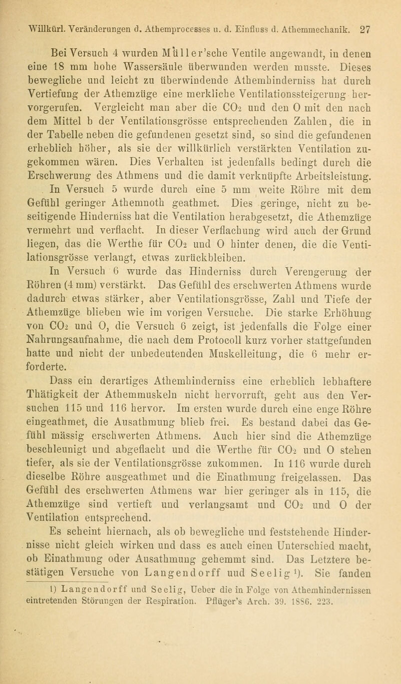 Bei Versuch 4 wurden Müller'sche Ventile angewandt, in denen eine 18 mm hohe Wassersäule überwunden werden musste. Dieses bewegliche und leicht zu überwindende Athemhinderniss hat durch Vertiefung der Athemzüge eine merkliche Ventilationssteigerung her- vorgerufen. Vergleicht man aber die CO2 und den 0 mit den nach dem Mittel b der Ventilationsgrösse entsprechenden Zahlen, die in der Tabelle neben die gefundenen gesetzt sind, so sind die gefundenen erheblich höher, als sie der willkürlich verstärkten Ventilation zu- gekommen wären. Dies Verhalten ist jedenfalls bedingt durch die Erschwerung des Athmens und die damit verknüpfte Arbeitsleistung. In Versuch 5 wurde durch eine 5 mm weite Röhre mit dem Gefühl geringer Athemnoth geathmet. Dies geringe, nicht zu be- seitigende Hinderniss hat die Ventilation herabgesetzt, die Athemzüge vermehrt und verflacht. In dieser Verflachung wird auch der Grund liegen, das die Werthe für CO2 und 0 hinter denen, die die Venti- lationsgrösse verlangt, etwas zurückbleiben. In Versuch 6 wurde das Hinderniss durch Verengerung der Röhren (4 mm) verstärkt. Das Gefühl des erschwerten Athmens wurde dadurch etwas stärker, aber Ventilationsgrösse, Zahl und Tiefe der Athemzüge blieben wie im vorigen Versuche. Die starke Erhöhung von CO2 und 0, die Versuch 6 zeigt, ist jedenfalls die Folge einer Nahrungsaufnahme, die nach dem Protocoll kurz vorher stattgefunden hatte und nicht der unbedeutenden Muskelleituug, die 6 mehr er- forderte. Dass ein derartiges Athemhinderniss eine erheblich lebhaftere Thätigkeit der Athemmuskeln nicht hervorruft, geht aus den Ver- suchen 115 und 116 hervor. Im ersten wurde durch eine enge Röhre eingeathmet, die Ausathmung blieb frei. Es bestand dabei das Ge- fühl massig erschwerten Athmens. Auch hier sind die Athemzüge beschleunigt und abgeflacht und die Werthe für CO2 und 0 stehen tiefer, als sie der Ventilationsgrösse zukommen. In 116 wurde durch dieselbe Röhre ausgeathmet und die Einathmung freigelassen. Das Gefühl des erschwerten Athmens war hier geringer als in 115, die Athemzüge sind vertieft und verlangsamt und CO2 und 0 der Ventilation entsprechend. Es scheint hiernach, als ob bewegliche und feststehende Hinder- nisse nicht gleich wirken und dass es auch einen Unterschied macht, ob Einathmung oder Ausathmung gehemmt sind. Das Letztere be- stätigen Versuche von Langendorff uud Seelig i). Sie fanden l) Langendorff und Seelig, üeber die in Folge von Athemhindernissen eintretenden Störungen der Respiration. Pflüger's Arch. 39. 1SS6. 223.