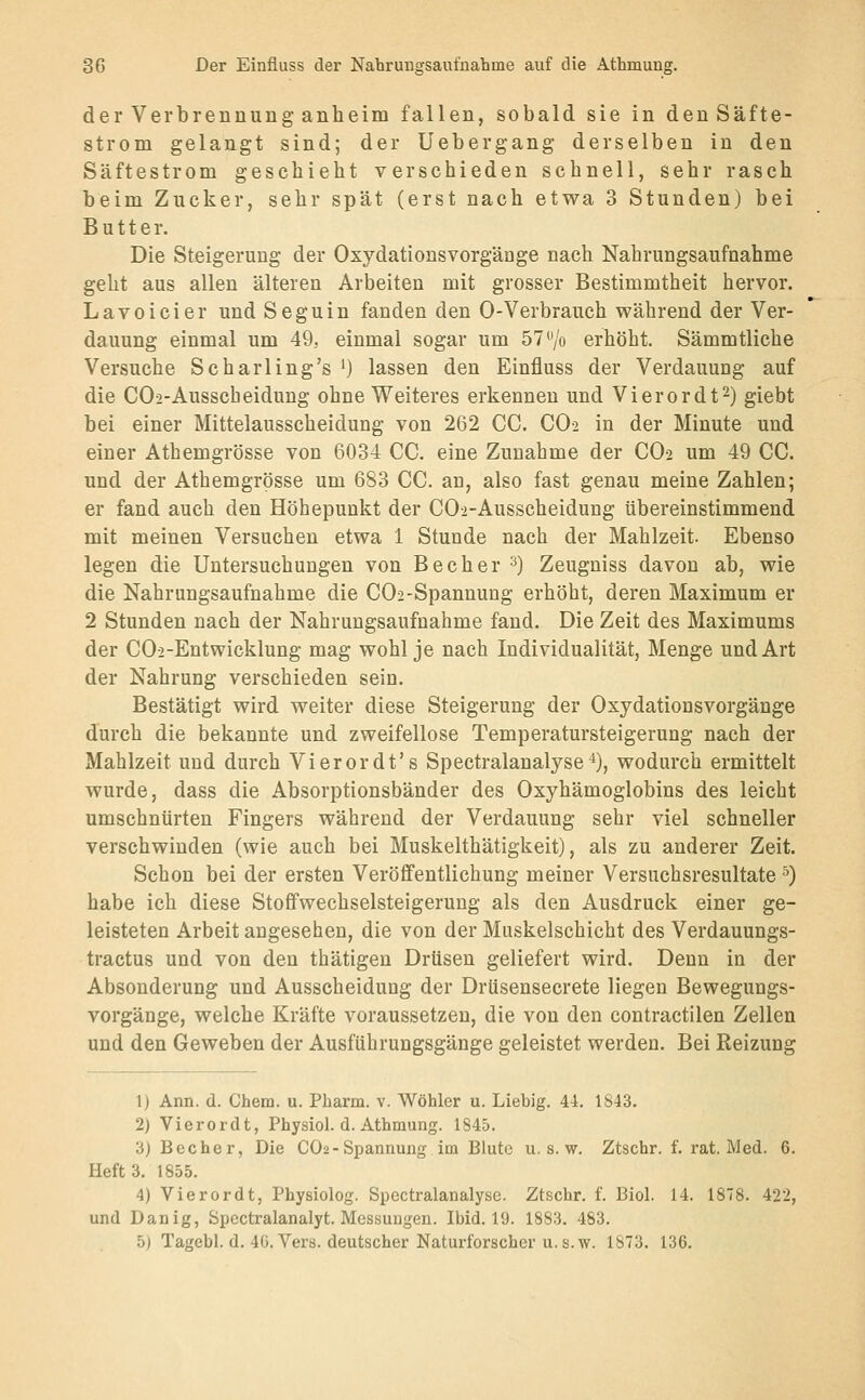 der Verbrennung anheim fallen, sobald sie in den Säfte- strom gelangt sind; der Uebergang derselben in den Säftestrom geschieht verschieden schnell, sehr rasch beim Zucker, sehr spät (erst nach etwa 3 Stunden) bei Butter. Die Steigerung der Oxydationsvorgänge nach Nahrungsaufnahme geht aus allen älteren Arbeiten mit grosser Bestimmtheit hervor. Lavoicier und Seguin fanden den 0-Verbrauch während der Ver- dauung einmal um 49, einmal sogar um 57 ^'/o erhöht. Sämmtliche Versuche Scharling's ') lassen den Einfluss der Verdauung auf die CO2-Ausscheidung ohne Weiteres erkennen und Vierordt^) giebt bei einer Mittelausscheidung von 262 CC. CO2 in der Minute und einer Athemgrösse von 6034 CC. eine Zunahme der CO2 um 49 CC. und der Athemgrösse um 683 CC. an, also fast genau meine Zahlen; er fand auch den Höhepunkt der COi-Ausscheidung übereinstimmend mit meinen Versuchen etwa 1 Stunde nach der Mahlzeit. Ebenso legen die Untersuchungen von Becher ^) Zeugniss davon ab, wie die Nahrungsaufnahme die CO2-Spannung erhöht, deren Maximum er 2 Stunden nach der Nahrungsaufnahme fand. Die Zeit des Maximums der C02-Entwicklung mag wohl je nach Individualität, Menge und Art der Nahrung verschieden sein. Bestätigt wird weiter diese Steigerung der Oxydationsvorgänge durch die bekannte und zweifellose Temperatursteigerung nach der Mahlzeit und durch Vierordt's Spectralanalyse^), wodurch ermittelt wurde, dass die Absorptionsbänder des Oxyhämoglobins des leicht umschnürten Fingers während der Verdauung sehr viel schneller verschwinden (wie auch bei Muskelthätigkeit), als zu anderer Zeit. Schon bei der ersten Veröffentlichung meiner Versuchsresultate ^) habe ich diese Stoffwechselsteigeruug als den Ausdruck einer ge- leisteten Arbeit angesehen, die von der Muskelschicht des Verdauungs- tractus und von den thätigen Drüsen geliefert wird. Denn in der Absonderung und Ausscheidung der Drüsensecrete liegen Bewegungs- vorgänge, welche Kräfte voraussetzen, die von den contractilen Zellen und den Geweben der Ausführungsgänge geleistet werden. Bei Reizung 1) Ann. d. Cham. u. Pharm, v. Wöhler u. Liebig. 44. 1843. 2) Vierordt, Physiol. d. Athmung. 1845. 3) Becher, Die CO2-Spannung im Blute u. s. w. Ztschr. f. rat. Med. 6. Heft 3. 1855. 4) Vierordt, Physiolog. Spectralanalyse. Ztschr. f. Biol. 14. 1878. 422, und Dan ig, Spcctralanalyt. Messungen. Ibid. 19. 1883. 483. 5) Tagebl. d. 40. Vers, deutscher Naturforscher U.S.W. 1873. 136.