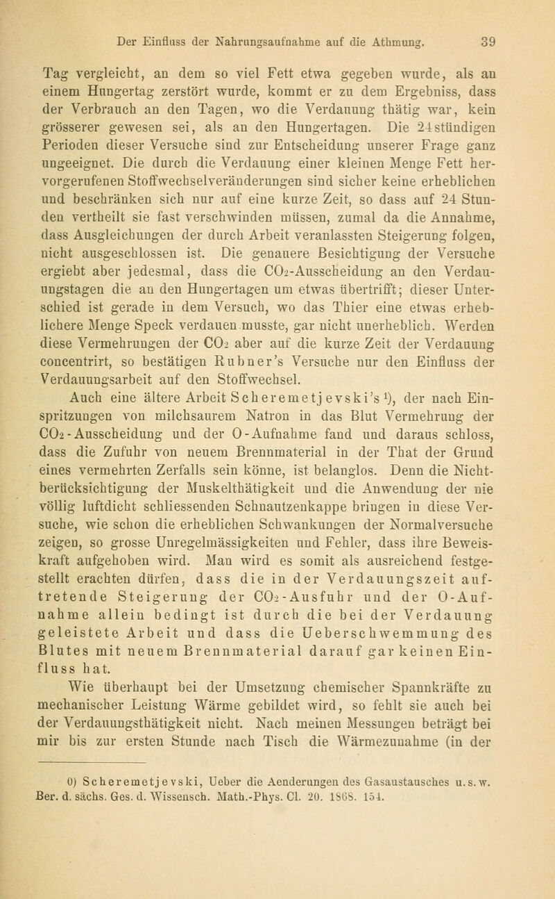 Tag vergleicht, an dem so viel Fett etwa gegeben wurde, als an einem Hiingertag zerstört wurde, kommt er zu dem Ergebniss, dass der Verbrauch an den Tagen, wo die Verdauung thätig war, kein grösserer gewesen sei, als an den Hungertagen. Die 24stündigen Perioden dieser Versuche sind zur Entscheidung unserer Frage ganz ungeeignet. Die durch die Verdauung einer kleinen Menge Fett her- vorgerufenen Stoflfwechselveräuderungen sind sicher keine erheblichen und beschränken sich nur auf eine kurze Zeit, so dass auf 24 Stun- den vertheilt sie fast verschwinden müssen, zumal da die Annahme, dass Ausgleichungen der durch Arbeit veranlassten Steigerung folgen, nicht ausgeschlossen ist. Die genauere Besichtigung der Versuche ergiebt aber jedesmal, dass die C02-Ausscheidung an den Verdau- ungstagen die an den Hungertagen um etwas übertrifft; dieser Unter- schied ist gerade in dem Versuch, wo das Thier eine etwas erheb- lichere Menge Speck verdauen.musste, gar nicht unerheblich. Werden diese Vermehrungen der CO2 aber auf die kurze Zeit der Verdauung concentrirt, so bestätigen Rubner's Versuche nur den Einfluss der Verdauungsarbeit auf den Stoffwechsel. Auch eine ältere Arbeit Seh creme tj evski's ^), der nach Ein- spritzungen von milchsaurem Natron in das Blut Vermehrung der CO2-Ausscheidung und der 0-Aufnahme fand und daraus schloss, dass die Zufuhr von neuem Brennmaterial in der That der Grund eines vermehrten Zerfalls sein könne, ist belanglos. Denn die Nicht- berücksichtigung der Muskelthätigkeit und die Anwendung der nie völlig luftdicht schliessenden Schnautzenkappe bringen in diese Ver- suche, wie schon die erheblichen Schwankungen der Normalversuche zeigen, so grosse Unregelmässigkeiten und Fehler, dass ihre Beweis- kraft aufgehoben wird. Man wird es somit als ausreichend festge- stellt erachten dürfen, dass die in der Verdauungszeit auf- tretende Steigerung der C02-Ausfuhr und der 0-Auf- nahme allein bedingt ist durch die bei der Verdauung geleistete Arbeit und dass die Ueberschwemmung des Blutes mit neuem Brennmaterial darauf gar keinen Ein- fluss hat. Wie überhaupt bei der Umsetzung chemischer Spannkräfte zu mechanischer Leistung Wärme gebildet wird, so fehlt sie auch bei der Verdauungsthätigkeit nicht. Nach meinen Messungen beträgt bei mir bis zur ersten Stunde nach Tisch die Wärmezuuahme (in der 0) Scheremetje vski, Ueber die Aenderungen des Gasaustausches u.s.w. Ber. d. sächs. Ges. d. Wisseusch. Math.-Phys. Gl. 20. 1S6S. 154.