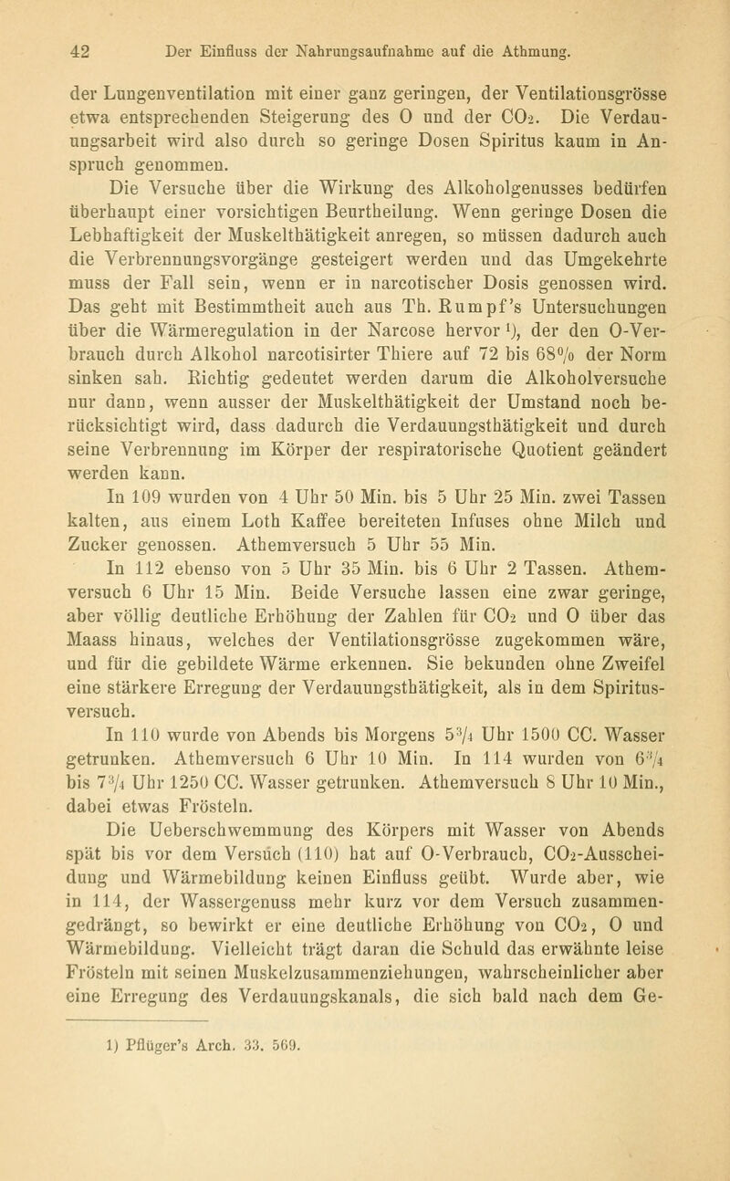 der Lungenventilation mit einer ganz geringen, der Ventilationsgrösse etwa entsprechenden Steigerung des 0 und der CO2. Die Verdau- ungsarbeit wird also durch so geringe Dosen Spiritus kaum in An- spruch genommen. Die Versuche über die Wirkung des Alkoholgenusses bedürfen überhaupt einer vorsichtigen Beurtheilung. Wenn geringe Dosen die Lebhaftigkeit der Muskelthätigkeit anregen, so müssen dadurch auch die Verbrennungsvorgänge gesteigert werden und das Umgekehrte muss der Fall sein, wenn er in narcotischer Dosis genossen wird. Das geht mit Bestimmtheit auch aus Th. Rumpfs Untersuchungen über die Wärmeregulation in der Narcose hervor i), der den 0-Ver- brauch durch Alkohol narcotisirter Thiere auf 72 bis 68^/0 der Norm sinken sah. Richtig gedeutet werden darum die Alkoholversuche nur dann, wenn ausser der Muskelthätigkeit der Umstand noch be- rücksichtigt wird, dass dadurch die Verdauungsthätigkeit und durch seine Verbrennung im Körper der respiratorische Quotient geändert werden kann. In 109 wurden von 4 Uhr 50 Min. bis 5 Uhr 25 Min. zwei Tassen kalten, aus einem Loth Kaffee bereiteten Infuses ohne Milch und Zucker genossen. Athemversuch 5 Uhr 55 Min. In 112 ebenso von 5 Uhr 35 Min. bis 6 Uhr 2 Tassen. Athem- versuch 6 Uhr 15 Min. Beide Versuche lassen eine zwar geringe, aber völlig deutliche Erhöhung der Zahlen für CO-2 und 0 über das Maass hinaus, welches der Ventilationsgrösse zugekommen wäre, und für die gebildete Wärme erkennen. Sie bekunden ohne Zweifel eine stärkere Erregung der Verdauungsthätigkeit, als in dem Spiritus- versuch. In 110 wurde von Abends bis Morgens 5^4 Uhr 1500 CG. Wasser getrunken. Athemversuch 6 Uhr 10 Min. In 114 wurden von 6''J4 bis 7'V4 Uhr 1250 CG. Wasser getrunken. Athemversuch 8 Uhr 10 Min., dabei etwas Frösteln. Die Ueberschwemmung des Körpers mit Wasser von Abends spät bis vor dem Versuch (HO) hat auf 0-Verbrauch, G02-Ausschei- duug und Wärmebildung keinen Einfluss geübt. Wurde aber, wie in 114, der Wassergenuss mehr kurz vor dem Versuch zusammen- gedrängt, so bewirkt er eine deutliche Erhöhung von GO2, 0 und Wärmebildung. Vielleicht trägt daran die Schuld das erwähnte leise Frösteln mit seinen Muskelzusammenziehungen, wahrscheinlicher aber eine Erregung des Verdauungskanals, die sich bald nach dem Ge- 1) Pflüger's Arch. 33. 569.