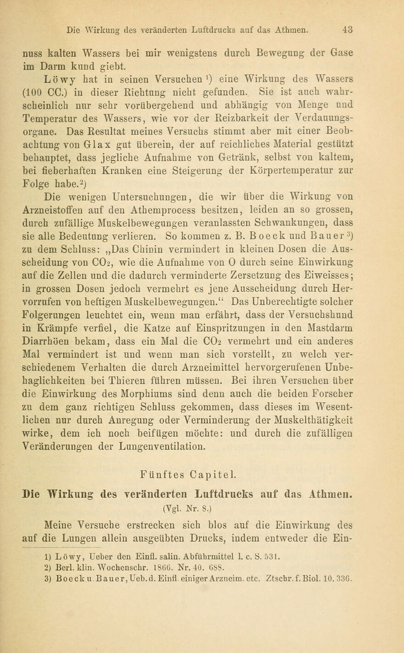 nuss kalten Wassers bei mir wenigstens durch Bewegung der Gase im Darm kund giebt. Löwy hat in seinen Versuchen') eine Wirkung des Wassers (100 CG.) in dieser Richtung nicht gefunden. Sie ist auch wahr- scheinlich nur sehr vorübergehend und abhängig von Menge und Temperatur des Wassers, wie vor der Reizbarkeit der Verdauungs- organe. Das Resultat meines Versuchs stimmt aber mit einer Beob- achtung von Gl ax gut überein, der auf reichliches Material gestützt behauptet, dass jegliche Aufnahme von Getränk, selbst von kaltem, bei fieberhaften Kranken eine Steigerung der Körpertemperatur zur Folge habe.^j Die wenigen Untersuchungen, die wir über die Wirkung von Arzneistoffen auf den Athemprocess besitzen, leiden an so grossen, durch zufällige Muskelbewegungen veranlassten Schwankungen, dass sie alle Bedeutung verlieren. So kommen z. B. B oeck und Bauer 3) zu dem Scbluss: „Das Chinin vermindert in kleinen Dosen die Aus- scheidung von CO2, wie die Aufnahme von 0 durch seine Einwirkung auf die Zellen und die dadurch verminderte Zersetzung des Eiweisses; in grossen Dosen jedoch vermehrt es jene Ausscheidung durch Her- vorrufen von heftigen Muskelbewegungen. Das Unberechtigte solcher Folgerungen leuchtet ein, wenn man erfährt, dass der Versuchshund in Krämpfe verfiel, die Katze auf Einspritzungen in den Mastdarm Diarrhöen bekam, dass ein Mal die CO2 vermehrt und ein anderes Mal vermindert ist und wenn man sich vorstellt, zu welch ver- schiedenem Verhalten die durch Arzneimittel hervorgerufenen Unbe- haglichkeiten bei Thieren führen müssen. Bei ihren Versuchen über die Einwirkung des Morphiums sind denn auch die beiden Forscher zu dem ganz richtigen Schluss gekommen, dass dieses im Wesent- lichen nur durch Anregung oder Verminderung der Muskelthätigkeit wirke, dem ich noch beifügen möchte: und durch die zufälligen Veränderungen der Lungenventilation. Fünftes Capitel. Die Wirkung des veränderten Luftdrucks auf das Athmen. (Vgl. Nr. 8.) Meine Versuche erstrecken sich blos auf die Einwirkung des auf die Lungen allein ausgeübten Drucks, indem entweder die Ein- 1) Löwy, Ueber den Einfl. salin. Abführmittel 1. c. ö. 531. 2) Berl. klin. Wochenschr. ISüü. Nr. 40. GSS. 3) Boeck U.Bauer,Ueb.d. Einfl. einiger Arzneim. etc. Ztscbr.f.Biol. 10.336.