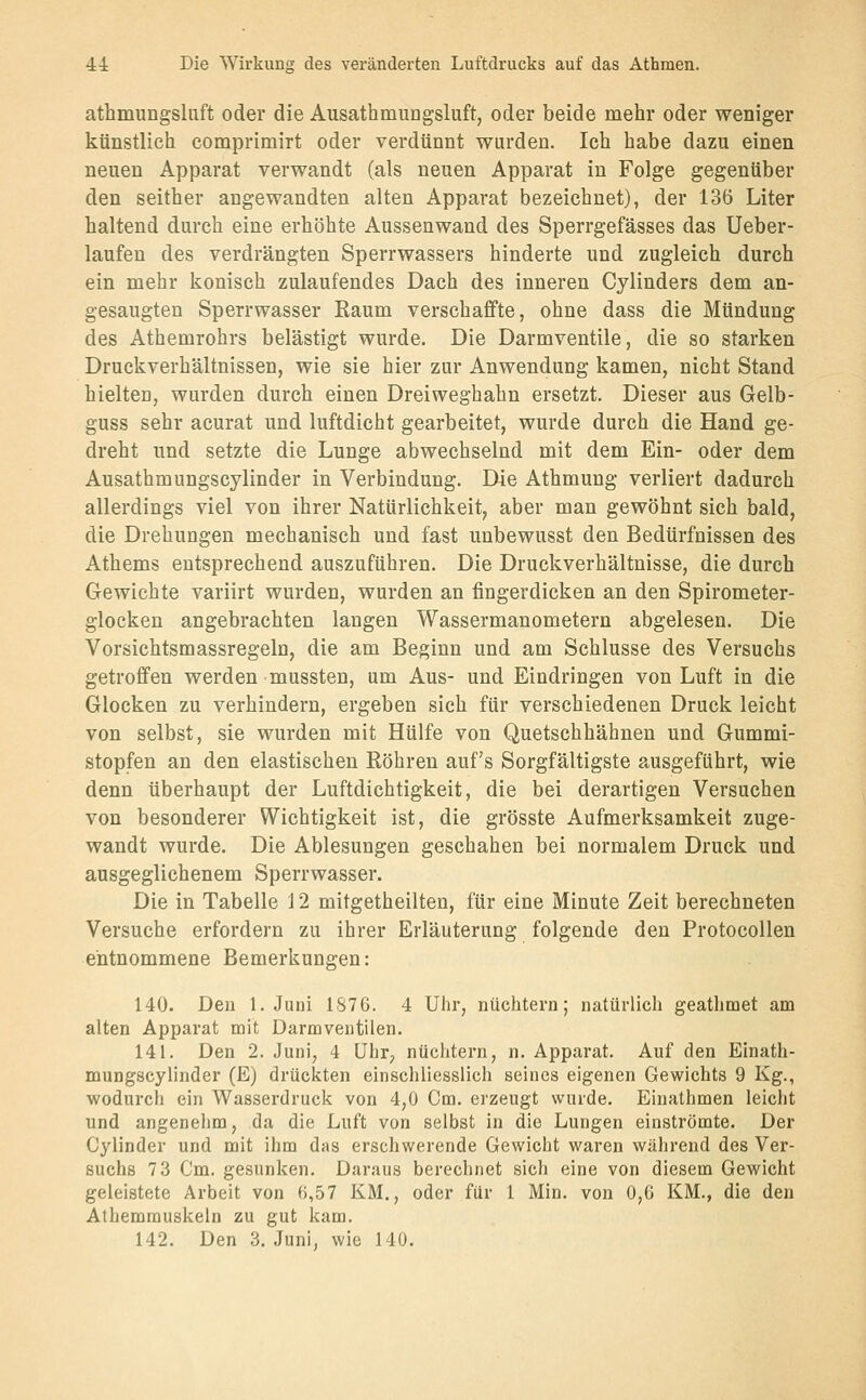 athmungsliift oder die Ausathmnngsluft, oder beide mehr oder weniger künstlich comprimirt oder verdünnt wurden. Ich habe dazu einen neuen Apparat verwandt (als neuen Apparat in Folge gegenüber den seither angewandten alten Apparat bezeichnet), der 136 Liter haltend durch eine erhöhte Aussenwand des Sperrgefässes das Ueber- laufen des verdrängten Sperrwassers hinderte und zugleich durch ein mehr konisch zulaufendes Dach des inneren Cylinders dem an- gesaugten Sperrwasser Raum verschaffte, ohne dass die Mündung des Athemrohrs belästigt wurde. Die Darmventile, die so starken Druckverhältnissen, wie sie hier zur Anwendung kamen, nicht Stand hielten, wurden durch einen Dreiweghahn ersetzt. Dieser aus Gelb- guss sehr acurat und luftdicht gearbeitet, wurde durch die Hand ge- dreht und setzte die Lunge abwechselnd mit dem Ein- oder dem Ausathmungscylinder in Verbindung. Die Athmung verliert dadurch allerdings viel von ihrer Natürlichkeit, aber man gewöhnt sich bald, die Drehungen mechanisch und fast unbewusst den Bedürfnissen des Athems entsprechend auszuführen. Die Druckverhältnisse, die durch Gewichte variirt wurden, wurden an fingerdicken an den Spirometer- glocken angebrachten langen Wassermanometern abgelesen. Die Vorsichtsmassregeln, die am Beginn und am Schlüsse des Versuchs getroffen werden mussten, um Aus- und Eindringen von Luft in die Glocken zu verhindern, ergeben sich für verschiedenen Druck leicht von selbst, sie wurden mit Hülfe von Quetschhähnen und Gummi- stopfen an den elastischen Röhren auf's Sorgfältigste ausgeführt, wie denn überhaupt der Luftdichtigkeit, die bei derartigen Versuchen von besonderer Wichtigkeit ist, die grösste Aufmerksamkeit zuge- wandt wurde. Die Ablesungen geschahen bei normalem Druck und ausgeglichenem Sperrwasser. Die in Tabelle 12 mitgetheilten, für eine Minute Zeit berechneten Versuche erfordern zu ihrer Erläuterung folgende den ProtocoUen entnommene Bemerkungen: 140. Den I.Juni 1876. 4 Uhr, nüchtern; natürlich geathmet am alten Apparat mit Darmventilen. 141. Den 2. Juni, 4 Uhr; nüchtern, n. Apparat. Auf den Einath- muDgscylinder (E) drückten einschliesslich seines eigenen Gewichts 9 Kg., wodurch ein Wasserdruck von 4,0 Cm. erzeugt wurde. Einathmen leicht und angenehm, da die Luft von selbst in die Lungen einströmte. Der Cylinder und mit ihm das erschwerende Gewicht waren während des Ver- suchs 7 3 Cm. gesunken. Daraus berechnet sich eine von diesem Gewicht geleistete Arbeit von 6,57 KM., oder für 1 Min. von 0,6 KM., die den Athemmuskeln zu gut kam. 142. Den 3. Juni, wie 140.