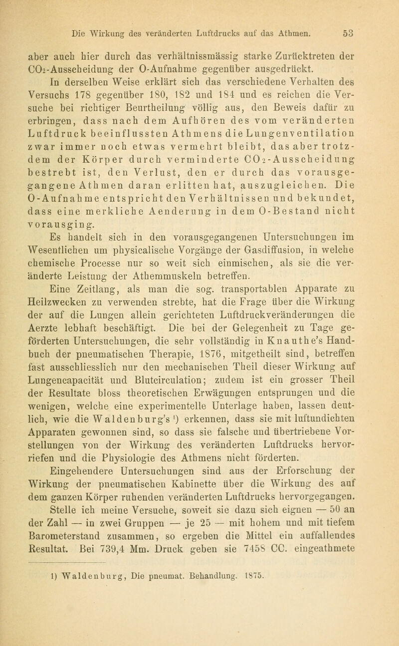 aber auch hier durch das verhältnissmässig starke Zurücktreten der C02-Ausscheidung der 0-Aufnahme gegenüber ausgedrückt. In derselben Weise erklärt sich das verschiedene Verhalten des Versuchs 178 gegenüber 180, 182 und 184 und es reichen die Ver- suche bei richtiger Beurtheilung völlig aus, den Beweis dafür zu erbringen, dass nach dem Aufhören des vom veränderten Luftdruck beeinflussten Athmens die Lungenventilation zwar immer noch etwas vermehrt bleibt, das aber trotz- dem der Körper durch verminderte CO2-Ausscheidung bestrebt ist, den Verlust, den er durch das vorausge- gangene Athmen daran erlitten hat, auszugleichen. Die 0-Aufnahme entspricht den Verhältnissen und bekundet, dass eine merkliche Aenderung in dem 0-Bestand nicht vorausging. Es handelt sich in den vorausgegangenen Untersuchungen im Wesentlichen um physicalische Vorgänge der Gasdififusion, in welche chemische Processe nur so weit sich einmischen, als sie die ver- änderte Leistung der Athemmuskeln betreffen. Eine Zeitlang, als man die sog. transportablen Apparate zu Heilzwecken zu verwenden strebte, hat die Frage über die Wirkung der auf die Lungen allein gerichteten Luftdruckveränderungen die Aerzte lebhaft beschäftigt. Die bei der Gelegenheit zu Tage ge- förderten Untersuchungen, die sehr vollständig in Knauthe's Hand- buch der pneumatischen Therapie, 1876, mitgetheilt sind, betreffen fast ausschliesslich nur den mechanischen Theil dieser Wirkung auf Lungencapacität und Blutcirculation; zudem ist ein grosser Theil der Resultate bloss theoretischen Erwägungen entsprungen und die wenigen, welche eine experimentelle Unterlage haben, lassen deut- lich, wie die Waldenburg's') erkennen, dass sie mit luftundichten Apparaten gewonnen sind, so dass sie falsche und übertriebene Vor- stellungen von der Wirkung des veränderten Luftdrucks hervor- riefen und die Physiologie des Athmens nicht förderten. Eingehendere Untersuchungen sind aus der Erforschung der Wirkung der pneumatischen Kabinette über die Wirkung des auf dem ganzen Körper ruhenden veränderten Luftdrucks hervorgegangen. Stelle ich meine Versuche, soweit sie dazu sich eignen — 50 an der Zahl — in zwei Gruppen — je 25 — mit hohem und mit tiefem Barometerstand zusammen, so ergeben die Mittel ein auffallendes Resultat. Bei 739,4 Mm. Druck geben sie 7458 CG. eingeathmete 1) Waidenburg, Die pneumat. Behandlung. 1875.