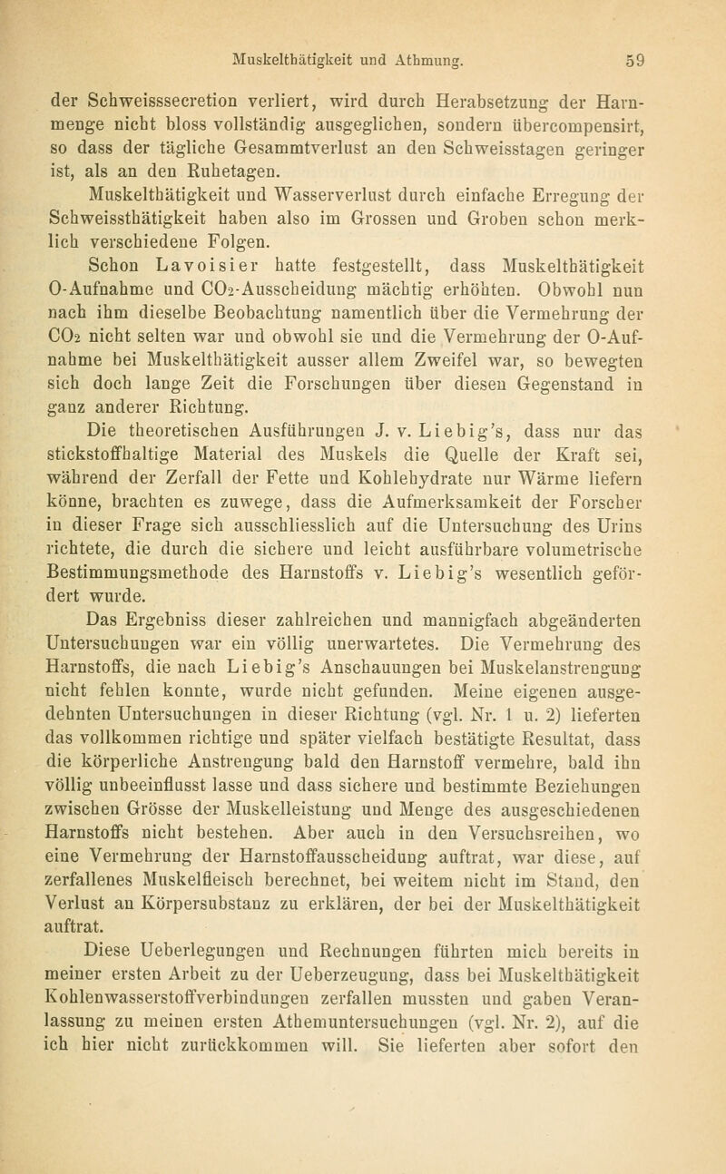 der Schweisssecretion verliert, wird durch Herabsetzung der Harn- menge nicht bloss vollständig ausgeglichen, sondern übercompensirt, so dass der tägliche Gesammtverlust an den Schweisstagen geringer ist, als an den Ruhetagen. Muskelthätigkeit und Wasserverlust durch einfache Erregung der Schweissthätigkeit haben also im Grossen und Groben schon merk- lich verschiedene Folgen. Schon Lavoisier hatte festgestellt, dass Muskelthätigkeit 0-Aufnahme und C02-Ausscheidung mächtig erhöhten. Obwohl nun nach ihm dieselbe Beobachtung namentlich über die Vermehrung der CO2 nicht selten war und obwohl sie und die Vermehrung der 0-Auf- nahme bei Muskelthätigkeit ausser allem Zweifel war, so bewegten sich doch lange Zeit die Forschungen über diesen Gegenstand in ganz anderer Richtung. Die theoretischen Ausführungen J. v. Liebig's, dass nur das stickstoffhaltige Material des Muskels die Quelle der Kraft sei, während der Zerfall der Fette und Kohlehydrate nur Wärme liefern könne, brachten es zuwege, dass die Aufmerksamkeit der Forscher in dieser Frage sich ausschliesslich auf die Untersuchung des Urins richtete, die durch die sichere und leicht ausführbare volumetrische Bestimmungsmethode des Harnstoffs v. Liebig's wesentlich geför- dert wurde. Das Ergebniss dieser zahlreichen und mannigfach abgeänderten Untersuchungen war ein völlig unerwartetes. Die Vermehrung des Harnstoffs, die nach Liebig's Anschauungen bei Muskelanstrengung nicht fehlen konnte, wurde nicht gefunden. Meine eigenen ausge- dehnten Untersuchungen in dieser Richtung (vgl. Nr. 1 u. 2) lieferten das vollkommen richtige und später vielfach bestätigte Resultat, dass die körperliche Anstrengung bald den Harnstoff vermehre, bald ihn völlig unbeeinflusst lasse und dass sichere und bestimmte Beziehungen zwischen Grösse der Muskelleistung und Menge des ausgeschiedenen Harnstoffs nicht bestehen. Aber auch in den Versuchsreihen, wo eine Vermehrung der Harnstoffausscheidung auftrat, war diese, auf zerfallenes Muskelfleisch berechnet, bei weitem nicht im Stand, den Verlust an Körpersubstanz zu erklären, der bei der Muskelthätigkeit auftrat. Diese Ueberlegungen und Rechnungen führten mich bereits in meiner ersten Arbeit zu der Ueberzeuguug, dass bei Muskelthätigkeit Kohlenwasserstoffverbindungen zerfallen mussteu und gaben Veran- lassung zu meinen ersten Atheniuntersuchungen (vgl. Nr. 2), auf die ich hier nicht zurückkommen will. Sie lieferten aber sofort den