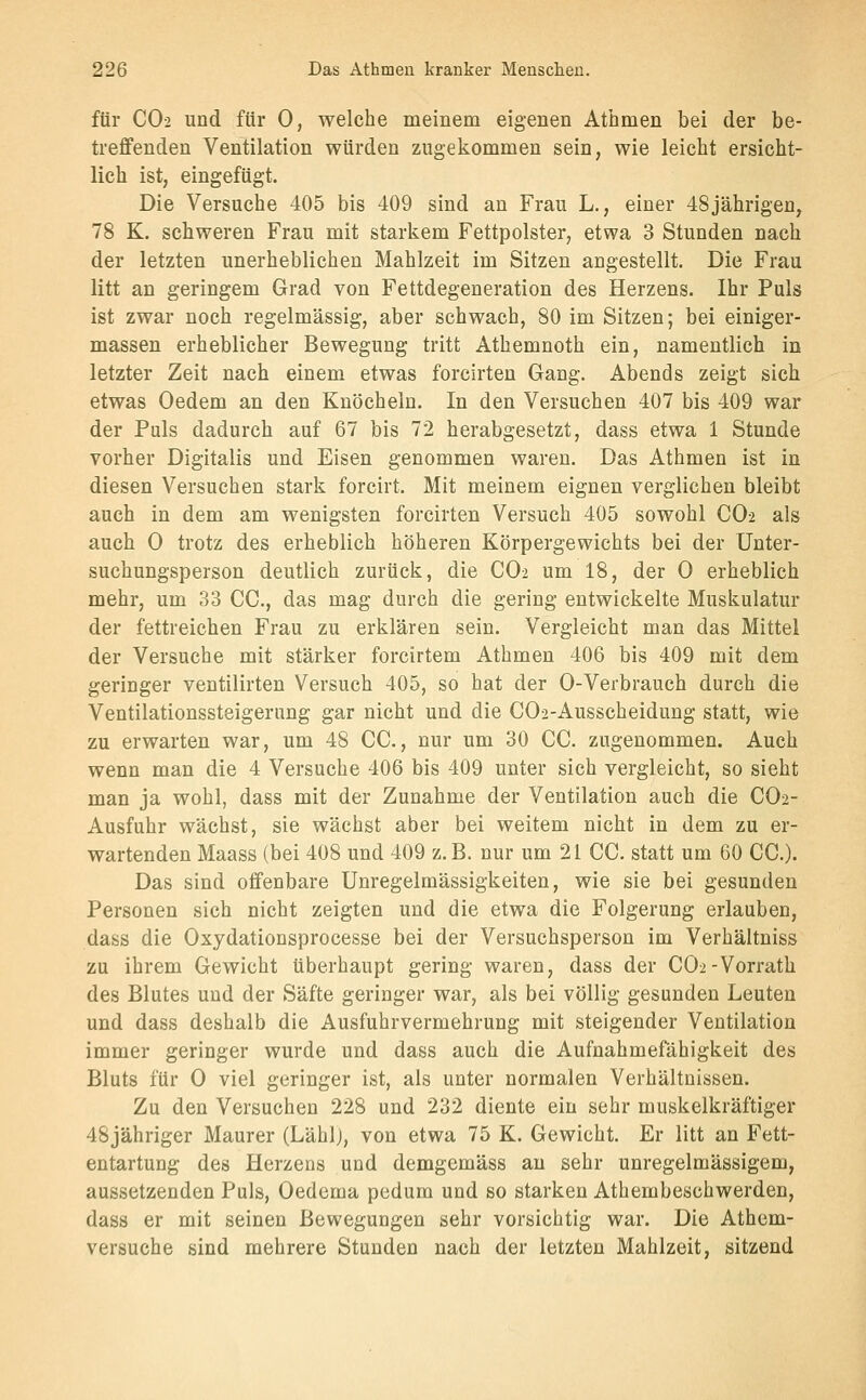 für CO2 und für 0, welche meinem eigenen Athmen bei der be- treffenden Ventilation würden zugekommen sein, wie leicht ersicht- lich ist, eingefügt. Die Versuche 405 bis 409 sind an Frau L., einer 48jährigen, 78 K. schweren Frau mit starkem Fettpolster, etwa 3 Stunden nach der letzten unerheblichen Mahlzeit im Sitzen angestellt. Die Frau litt an geringem Grad von Fettdegeneration des Herzens. Ihr Puls ist zwar noch regelmässig, aber schwach, 80 im Sitzen; bei einiger- massen erheblicher Bewegung tritt Athemnoth ein, namentlich in letzter Zeit nach einem etwas forcirten Gang. Abends zeigt sich etwas Oedem an den Knöcheln. In den Versuchen 407 bis 409 war der Puls dadurch auf 67 bis 72 herabgesetzt, dass etwa 1 Stunde vorher Digitalis und Eisen genommen waren. Das Athmen ist in diesen Versuchen stark forcirt. Mit meinem eignen verglichen bleibt auch in dem am wenigsten forcirten Versuch 405 sowohl CO2 als auch 0 trotz des erheblich höheren Körpergewichts bei der Unter- suchungsperson deutlich zurück, die CO2 um 18, der 0 erheblich mehr, um 33 CO., das mag durch die gering entwickelte Muskulatur der fettreichen Frau zu erklären sein. Vergleicht man das Mittel der Versuche mit stärker forcirtem Athmen 406 bis 409 mit dem geringer ventilirten Versuch 405, so hat der 0-Verbrauch durch die Ventilationssteigerung gar nicht und die C02-Ausscheidung statt, wie zu erwarten war, um 48 CG., nur um 30 CG. zugenommen. Auch wenn man die 4 Versuche 406 bis 409 unter sich vergleicht, so sieht man ja wohl, dass mit der Zunahme der Ventilation auch die GO2- Ausfuhr wächst, sie wächst aber bei weitem nicht in dem zu er- wartenden Maass (bei 408 und 409 z. B. nur um 21 GG. statt um 60 GG.). Das sind offenbare Unregelmässigkeiten, wie sie bei gesunden Personen sich nicht zeigten und die etwa die Folgerung erlauben, dass die Oxydationsprocesse bei der Versuchsperson im Verhältniss zu ihrem Gewicht überhaupt gering waren, dass der GOi-Vorrath des Blutes und der Säfte geringer war, als bei völlig gesunden Leuten und dass deshalb die Ausfuhrvermehrung mit steigender Ventilation immer geringer wurde und dass auch die Aufnahmefähigkeit des Bluts für G viel geringer ist, als unter normalen Verhältnissen. Zu den Versuchen 228 und 232 diente ein sehr muskelkräftiger 48jähriger Maurer (Lähl), von etwa 75 K. Gewicht. Er litt an Fett- entartung des Herzens und demgemäss au sehr unregelmässigem, aussetzenden Puls, Oedema pedum und so starken Athembeschwerden, dass er mit seinen Bewegungen sehr vorsichtig war. Die Athem- versuche sind mehrere Stunden nach der letzten Mahlzeit, sitzend