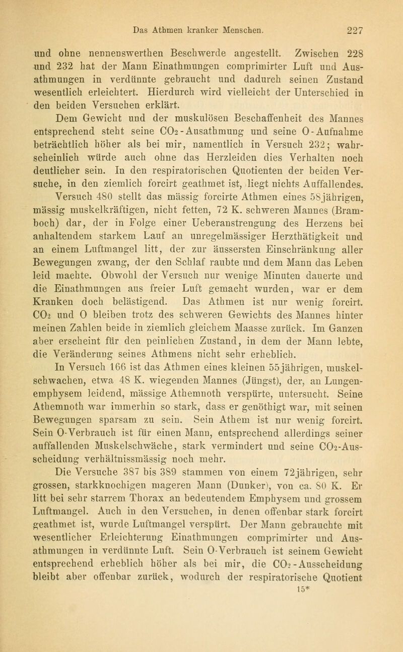 und ohne nennenswerthen Beschwerde angestellt. Zwischen 228 und 232 hat der Mann Einathmungen comprimirter Luft und Aus- athmungen in verdünnte gebraucht und dadurch seinen Zustand wesentlich erleichtert. Hierdurch wird vielleicht der Unterschied in den beiden Versuchen erklärt. Dem Gewicht und der muskulösen Beschaffenheit des Mannes entsprechend steht seine CO2-Ausathmung und seine 0-Aufnahme beträchtlich höher als bei mir, namentlich in Versuch 232; wahr- scheinlich würde auch ohne das Herzleiden dies Verhalten noch deutlicher sein. In den respiratorischen Quotienten der beiden Ver- suche, in den ziemlich forcirt geathmet ist, liegt nichts Auffallendes. Versuch 480 stellt das massig forcirte Athmen eines 58jährigen, massig muskelkräftigen, nicht fetten, 72 K. schweren Mannes (Bram- boch) dar, der in Folge einer Ueberanstrengung des Herzens bei anhaltendem starkem Lauf an unregelmässiger Herzthätigkeit und an einem Luftmangel litt, der zur äussersten Einschränkung aller Bewegungen zwang, der den Schlaf raubte und dem Mann das Leben leid machte. Obwohl der Versuch nur wenige Minuten dauerte und die Einathmungen aus freier Luft gemacht wurden, war er dem Kranken doch belästigend. Das Athmen ist nur wenig forcirt. CO2 und 0 bleiben trotz des schweren Gewichts des Mannes hinter meinen Zahlen beide in ziemlich gleichem Maasse zurück. Im Ganzen aber erscheint für den peinlichen Zustand, in dem der Mann lebte, die Veränderung seines Athmens nicht sehr erheblich. In Versuch 166 ist das Athmen eines kleinen 55jährigen, muskel- schwachen, etwa 48 K. wiegenden Mannes (Jüngst), der, an Lungen- emphysem leidend, massige Athemnoth verspürte, untersucht. Seine Atbemnoth war immerhin so stark, dass er genöthigt war, mit seinen Bewegungen sparsam zu sein. Sein Athem ist nur wenig forcirt. Sein 0-Verbrauch ist für einen Mann, entsprechend allerdings seiner auffallenden Muskelschwäche, stark vermindert und seine CO2-AUS- scheidung verhältnissmässig noch mehr. Die Versuche 387 bis 389 stammen von einem 72jährigen, sehr grossen, starkknochigen mageren Mann (Dunker), von ca. SO K. Er litt bei sehr starrem Thorax an bedeutendem Emphysem und grossem Luftmangel. Auch in den Versuchen, in denen offenbar stark forcirt geathmet ist, wurde Luftmangel verspürt. Der Mann gebrauchte mit wesentlicher Erleichterung Einathmungen comprimirter und Aus- athmungen in verdünnte Luft. Sein 0-Verbrauch ist seinem Gewicht entsprechend erheblich höher als bei mir, die CO-2-Ausscheidung bleibt aber offenbar zurück, wodurch der respiratorische Quotient 15*