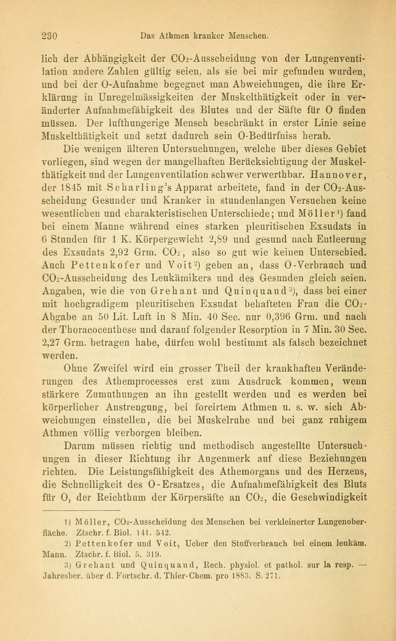 lieh der Abhängigkeit der COa-Ausscheidung von der Lungenventi- lation andere Zahlen gültig seien, als sie bei mir gefunden wurden, und bei der 0-Aufnahme begegnet man Abweichungen, die ihre Er- klärung in Unregelmässigkeiten der Muskelthätigkeit oder in ver- änderter Aufnahmefähigkeit des Blutes und der Säfte für 0 finden müssen. Der lufthungerige Mensch beschränkt in erster Linie seine Muskelthätigkeit und setzt dadurch sein 0-Bedürfniss herab. Die wenigen älteren Untersuchungen, welche über dieses Gebiet vorliegen, sind wegen der mangelhaften Berücksichtigung der Muskel- thätigkeit und der Lungenventilation schwer verwerthbar. Hannover, der 1845 mit Scharling's Apparat arbeitete, fand in der CO2-AUS- scheidung Gesunder und Kranker in stundenlangen Versuchen keine wesentlichen und charakteristischen Unterschiede; und Möller') fand bei einem Manne während eines starken pleuritischen Exsudats in 6 Stunden für 1 K. Körpergewicht 2,89 und gesund nach Entleerung des Exsudats 2,92 Grm. CO2, also so gut wie keinen Unterschied. Auch Pettenkofer und Voit-) geben an, dass 0-Verbrauch und C02-Ausscheidung des Leukämikers und des Gesunden gleich seien. Angaben, wie die von Grehant und Quinquaud^), dass bei einer mit hochgradigem pleuritischen Exsudat behafteten Frau die CO2- Abgabe an 50 Lit. Luft in 8 Min. 40 See. nur 0,396 Grm. und nach der Thoracocenthese und darauf folgender Resorption in 7 Min. 30 See. 2,27 Grm. betragen habe, dürfen wohl bestimmt als falsch bezeichnet werden. Ohne Zweifel wird ein grosser Theil der krankhaften Verände- rungen des Athemproeesses erst zum Ausdruck kommen, wenn stärkere Zumuthungen an ihn gestellt werden und es werden bei körperlicher Anstrengung, bei forcirtem Athmen u. s. w. sich Ab- weichungen einstellen, die bei Muskelruhe und bei ganz ruhigem Athmen völlig verborgen bleiben. Darum müssen richtig und methodisch angestellte Untersuch- ungen in dieser Richtung ihr Augenmerk auf diese Beziehungen richten. Die Leistungsfähigkeit des Athemorgans und des Herzens, die Schnelligkeit des 0-Ersatzes, die Aufnahmefähigkeit des Bluts für 0, der Reiehthum der Körpersäfte an CO:', die Geschwindigkeit 1) Möller, CO2-Ausscheidung des Menschen bei verkleinerter Lungenober- fiäche. Ztschr. f. Biol. 141. 512. 2) Pettenkofer und Voit, Ueber den StoflVerbrauch bei einem leukäm. Mann. Ztschr. f. Biol. 5. :il9. 3) Grehant und Quinquaud, Rech, physiol. et pathol. sur la resp. — Jahresber. über d. Fortschr. d. Thier-Chem. pro 1883. S. 271.