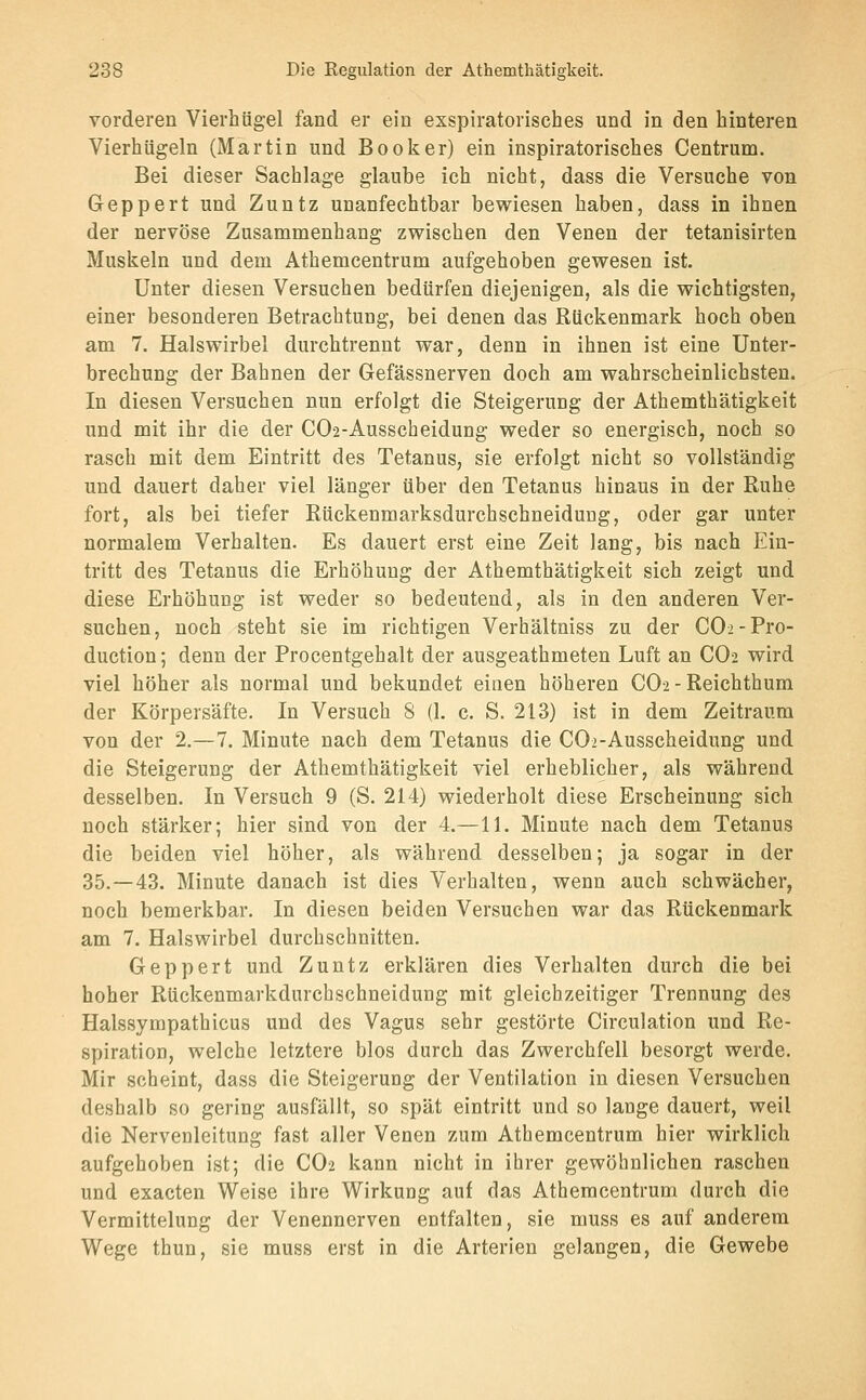 vorderen Vierhügel fand er ein exspiratorisches und in den hinteren Vierhügeln (Martin und Booker) ein inspiratorisches Centrum. Bei dieser Sachlage glaube ich nicht, dass die Versuche von Geppert und Zuntz unanfechtbar bewiesen haben, dass in ihnen der nervöse Zusammenhang zwischen den Venen der tetanisirten Muskeln und dem Athemcentrum aufgehoben gewesen ist. Unter diesen Versuchen bedürfen diejenigen, als die wichtigsten, einer besonderen Betrachtung, bei denen das Rückenmark hoch oben am 7. Halswirbel durchtrennt war, denn in ihnen ist eine Unter- brechung der Bahnen der Gefässnerven doch am wahrscheinlichsten. In diesen Versuchen nun erfolgt die Steigerung der Athemthätigkeit und mit ihr die der C02-Ausscheidung weder so energisch, noch so rasch mit dem Eintritt des Tetanus, sie erfolgt nicht so vollständig und dauert daher viel länger über den Tetanus hinaus in der Ruhe fort, als bei tiefer Rückenmarksdurchschneidung, oder gar unter normalem Verhalten. Es dauert erst eine Zeit lang, bis nach Ein- tritt des Tetanus die Erhöhung der Athemthätigkeit sich zeigt und diese Erhöhung ist weder so bedeutend, als in den anderen Ver- suchen, noch steht sie im richtigen Verhältniss zu der C02-Pro- duction; denn der Procentgehalt der ausgeathmeten Luft an CO2 wird viel höher als normal und bekundet einen höheren CO-2 - Reichthum der Körpersäfte. In Versuch 8 (1. c. S. 213) ist in dem Zeitraum von der 2.-7. Minute nach dem Tetanus die COi-Ausscheidung und die Steigerung der Athemthätigkeit viel erheblicher, als während desselben. In Versuch 9 (S. 214) wiederholt diese Erscheinung sich noch stärker; hier sind von der 4.—11. Minute nach dem Tetanus die beiden viel höher, als während desselben; ja sogar in der 35.-43. Minute danach ist dies Verhalten, wenn auch schwächer, noch bemerkbar. In diesen beiden Versuchen war das Rückenmark am 7. Halswirbel durchschnitten. Geppert und Zuntz erklären dies Verhalten durch die bei hoher Rückenmarkdurchschneidung mit gleichzeitiger Trennung des Halssympathicus und des Vagus sehr gestörte Circulation und Re- spiration, welche letztere blos durch das Zwerchfell besorgt werde. Mir scheint, dass die Steigerung der Ventilation in diesen Versuchen deshalb so gering ausfällt, so spät eintritt und so lange dauert, weil die Nervenleitung fast aller Venen zum Athemcentrum hier wirklich aufgehoben ist; die CO2 kann nicht in ihrer gewöhnlichen raschen und exacten Weise ihre Wirkung auf das Athemcentrum durch die Vermittelung der Venennerven entfalten, sie muss es auf anderem Wege thun, sie muss erst in die Arterlen gelangen, die Gewebe