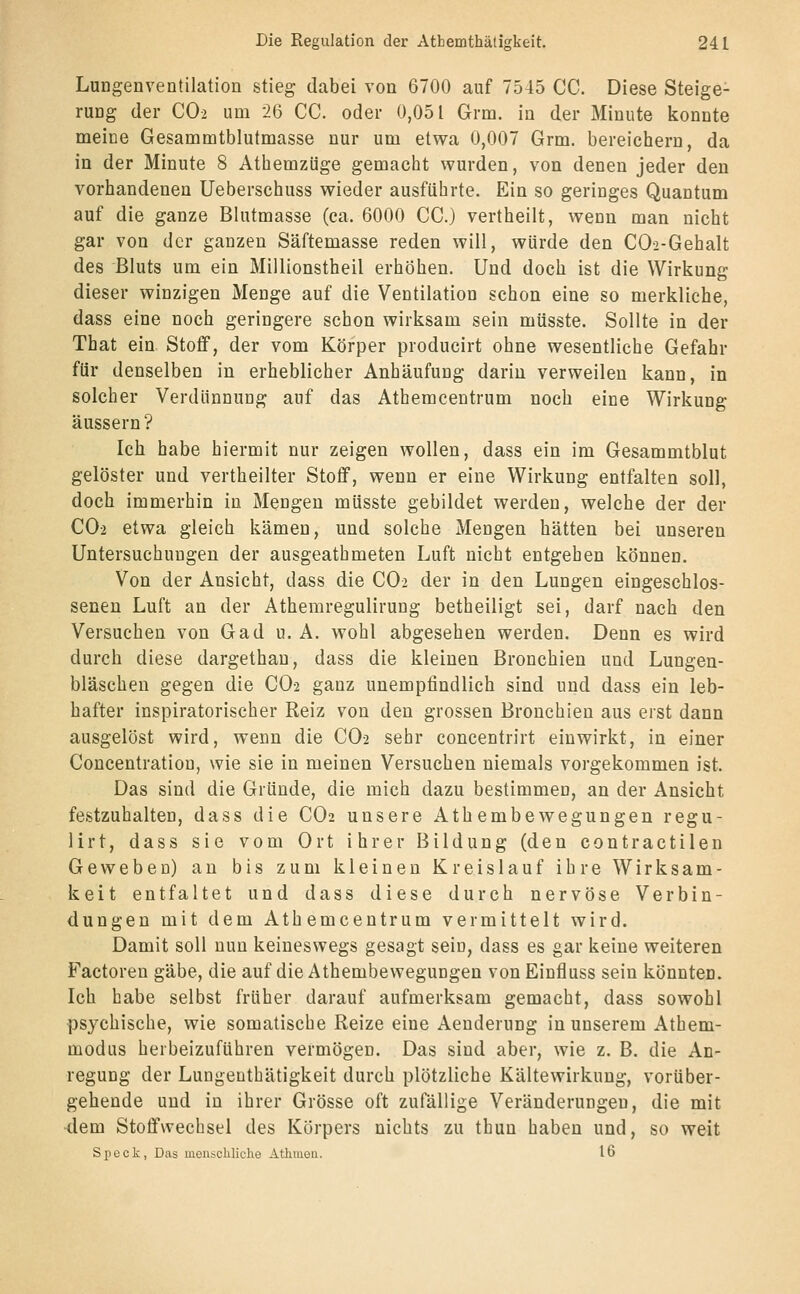 Lungenventilation stieg dabei von 6700 auf 7545 CC. Diese Steige- rung der CO2 um 26 CC. oder 0,051 Grm. in der Minute konnte meine Gesammtblutmasse nur um etwa 0,007 Grm. bereichern, da in der Minute 8 Athemzüge gemacht wurden, von denen jeder den vorhandenen Ueberschuss wieder ausführte. Ein so geringes Quantum auf die ganze Blutmasse (ca. 6000 CC.) vertheilt, wenn man nicht gar von der ganzen Säftemasse reden will, würde den CO-2-Gehalt des Bluts um ein Millionstheil erhöhen. Und doch ist die Wirkung dieser winzigen Menge auf die Ventilation schon eine so merkliche, dass eine noch geringere schon wirksam sein müsste. Sollte in der That ein Stoff, der vom Körper producirt ohne wesentliche Gefahr für denselben in erheblicher Anhäufung darin verweilen kann, in solcher Verdünnung auf das Athemcentrum noch eine Wirkung äussern? Ich habe hiermit nur zeigen wollen, dass ein im Gesammtblut gelöster und vertheilter Stoff, wenn er eine Wirkung entfalten soll, doch immerhin in Mengen müsste gebildet werden, welche der der CO2 etwa gleich kämen, und solche Mengen hätten bei unseren Untersuchungen der ausgeathmeten Luft nicht entgehen können. Von der Ansicht, dass die CO2 der in den Lungen eingeschlos- senen Luft an der Athemregulirung betheiligt sei, darf nach den Versuchen von Gad u. A. wohl abgesehen werden. Denn es wird durch diese dargethan, dass die kleinen Bronchien und Lungen- bläschen gegen die CO2 ganz unempfindlich sind und dass ein leb- hafter inspiratorischer Reiz von den grossen Bronchien aus erst dann ausgelöst wird, wenn die CO2 sehr concentrirt einwirkt, in einer Concentration, wie sie in meinen Versuchen niemals vorgekommen ist. Das sind die Gründe, die mich dazu bestimmen, an der Ansicht festzuhalten, dass die CO2 unsere Athembewegungen regu- 11 rt, dass sie vom Ort ihrer Bildung (den contractilen Geweben) au bis zum kleinen Kreislauf ihre Wirksam- keit entfaltet und dass diese durch nervöse Verbin- dungen mit dem Athemcentrum vermittelt wird. Damit soll nun keineswegs gesagt sein, dass es gar keine weiteren Factoren gäbe, die auf die Athembewegungen von Einfluss sein könnten. Ich habe selbst früher darauf aufmerksam gemacht, dass sowohl psychische, wie somatische Reize eine Aenderung in unserem Athem- modas herbeizuführen vermögen. Das sind aber, wie z. B. die An- regung der Lungenthätigkeit durch plötzliche Kältewirkung, vorüber- gehende und in ihrer Grösse oft zufällige Veränderungen, die mit •dem Stoffwechsel des Körpers nichts zu thun haben und, so weit Speck, Das menschliche Athmon. 16