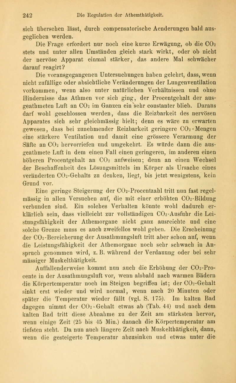 sich übersehen lässt, durch compensatorische Aenderungen bald aus- geglichen werden. Die Frage erfordert nur noch eine kurze Erwägung, ob die CO2 stets und unter allen Umständen gleich stark wirkt, oder ob nicht der nervöse Apparat einmal stärker, das andere Mal schwächer darauf reagirt? Die vorausgegangenen Untersuchungen haben gelehrt, dass, wenn nicht zufällige oder absichtliche Veränderungen der Lungenventilation vorkommen, wenn also unter natürlichen Verhältnissen und ohne Hindernisse das Athmen vor sich ging, der Procentgehalt der aus- geathmeten Luft an CO2 im Ganzen ein^sehr constanter blieb. Daraus darf wohl geschlossen werden, dass die Reizbarkeit des nervösen Apparates sich sehr gleichmässig hielt; denn es wäre zu erwarten gewesen, dass bei zunehmender Reizbarkeit geringere CO2-Mengen eine stärkere Ventilation und damit eine grössere Verarmung der Säfte an CO2 hervorriefen und umgekehrt. Es würde dann die aus- geathmete Luft in dem einen Fall einen geringeren, im anderen einen höheren Procentgehalt an CO2 aufweisen; denn an einen Wechsel der Beschaffenheit des Lösungsmittels im Körper als Ursache eines veränderten C02-Gehalts zu denken, liegt, bis jetzt wenigstens, kein Grund vor. Eine geringe Steigerung der COa-Procentzahl tritt nun fast regel- mässig in allen Versuchen auf, die mit einer erhöhten C02-Bildung verbunden sind. Ein solches Verhalten könnte wohl dadurch er- klärlich sein, dass vielleicht zur vollständigen CO2-Ausfuhr die Lei- stungsfähigkeit der Athemorgane nicht ganz ausreichte und eine solche Grenze muss es auch zweifellos wohl geben. Die Erscheinung der C02-Bereicherung der Ausathmungsluft tritt aber schon auf, wenn die Leistungsfähigkeit der Athemorgane noch sehr schwach in An- spruch genommen wird, z. B. während der Verdauung oder bei sehr massiger Muskelthätigkeit. Auffallenderweise kommt nun auch die Erhöhung der C02-Pro- cente in der Ausathmungsluft vor, wenn alsbald nach warmen Bädern die Körpertemperatur noch im Steigen begriffen ist; der C02-Gehalt sinkt erst wieder und wird normal, wenn nach 20 Minuten oder später die Temperatur wieder fällt (vgl. S. 175). Im kalten Bad dagegen nimmt der CO2 - Gehalt etwas ab (Tab. 44) und nach dem kalten Bad tritt diese Abnahme zu der Zeit am stärksten hervor, wenn einige Zeit (25 bis 45 Min.) danach die Körpertemperatur am tiefsten steht. Da nun auch längere Zeit nach Muskelthätigkeit, dann, wenn die gesteigerte Temperatur abzusinken und etwas unter die