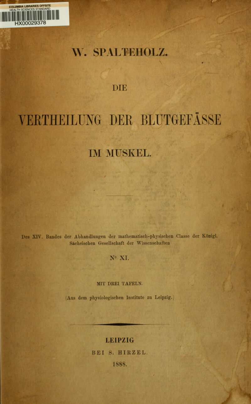 COLUMBIA UBRARIES OFFSITE HEALTH SCIENCES STANDARD HX00029378 \A. SPALTEHOLZ. DIE VERTHEILUM DER BLUTGEFÄSSE IM MUSKEL. Des XIV. Bandes der Abhandlungen der matliematisch-physischen Classe der Königl. Sächsischen Gesellschaft der Wissenschaften N XI. MIT DREI TAFELN. (Aus dem physiologischen Institute zu Leipzig. LEIPZIG BEI S. HIRZEL, 1888.