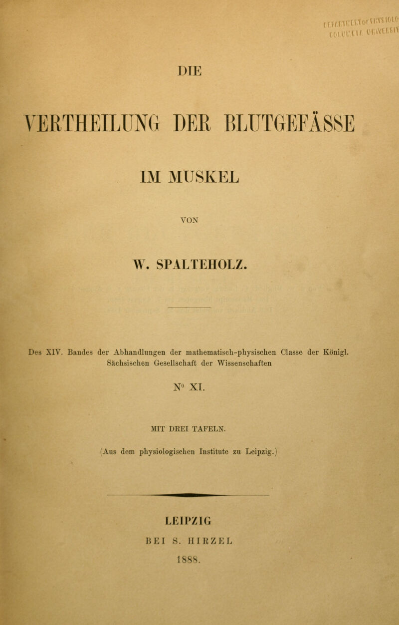 DIE YERTHEILUNG DER BLUTGEFÄSSE IM MUSKEL VON W. SPALTEHOLZ. Des XIV. Bandes der Abhandlungen der mathematiscli-physischen Classe der Königl. iSächsischen Gesellschaft der Wissenschaften N'J XI. MIT DREI TAFELN. (Aus dem physiologischen Institute zu Leipzig. LKirZIG BEI S. III KZ EL 1888.