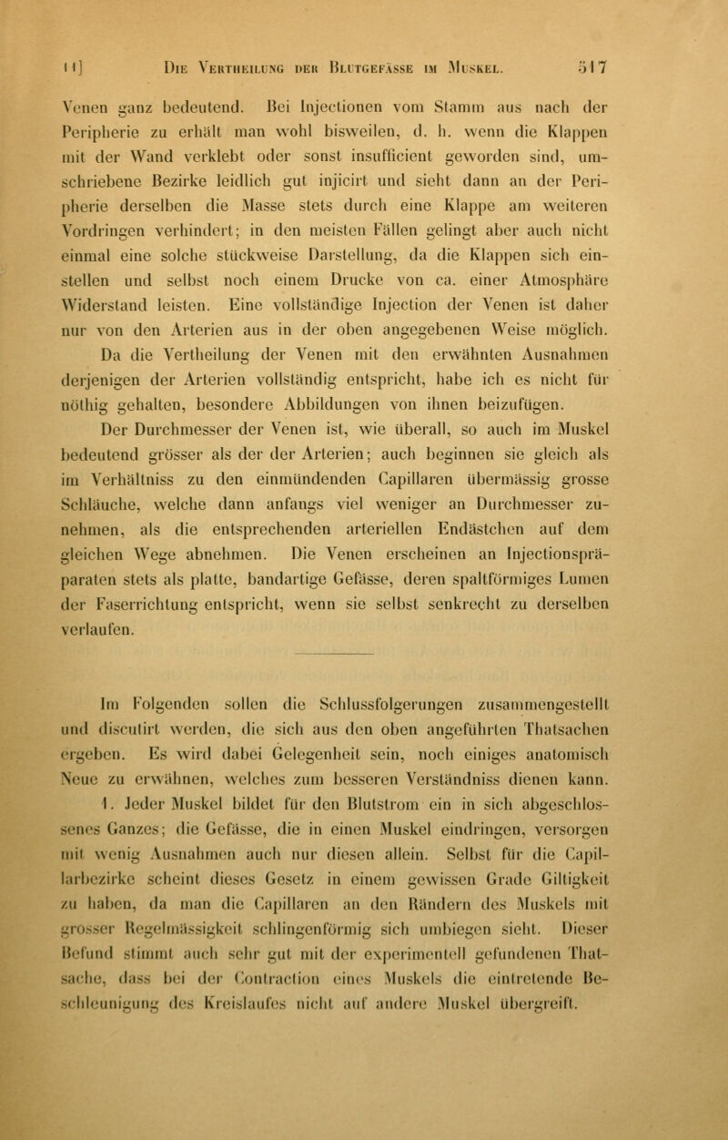 Venen ganz bedeutend. Bei Injectionen vom Stamm aus nach der Peripherie zu erhalt man wohl bisweilen, d. h. wenn die Klappen mit der Wand verklebt oder sonst insufficient geworden sind, um- schriebene Bezirke leidlich gut injicirt und sieht dann an der Peri- pherie derselben die Masse stets durch eine Klappe am weiteren Vordringen verhindert; in den meisten Fällen gelingt aber auch nicht einmal eine solche stückweise Darstellung, da die Klappen sich ein- stellen und selbst noch einem Drucke von ca. einer Atmosphäre Widerstand leisten. Eine vollständige Injection der Venen ist daher nur von den Arterien aus in der oben angegebenen Weise möglich. Da die Vertheilung der Venen mit den erwähnten Ausnahmen derjenigen der Arterien vollständig entspricht, habe ich es nicht für nöthig gehalten, besondere Abbildungen von ihnen beizufügen. Der Durchmesser der Venen ist, wie überall, so auch im Muskel bedeutend grösser als der der Arterien; auch beginnen sie gleich als im Verhältniss zu den einmündenden Gapillaren übermässig grosse Schläuche, welche dann anfangs viel weniger an Durchmesser zu- nehmen, als die entsprechenden arteriellen Endästchcn auf dem gleichen Wege abnehmen. Die Venen erscheinen an Injectionsprä- paraten stets als platte, bandartige Gefässe, deren spaltförmiges Lumen der Faserrichtung entspricht, wenn sie selbst senkrecht zu derselben verlaufen. Im Folgenden sollen die Schlussfolgerungen zusammengestellt und disculirt werden, die sich aus den oben angeführten Thatsachen ergeben. Es wird dabei Gelegenheit sein, noch einiges anatomisch Neue zu erwähnen, welches zum besseren Verständniss dienen kann. 1. Jeder Muskel bildet für den Blutstrom ein in sich abgeschlos- senes Ganzes; die Gefässe, die in einen Muskel eindringen, versorgen mit wenig Ausnahmen auch nur diesen allein. Selbst für die Capil- larbezirkc scheint dieses Gesetz in einem gewissen Grade Giltigkeit zu haben, da man die Capillaren an den Rändern des Muskels mit grosser Uegelmässigkcit schlingenförmig sich umbiegen sieht. Dieser Befund stimmt auch sehr gut mit der experimontell gefundenen That- sache, dass bei der (^ontraclion eines Muskels die eintretende Be- .schleunigung des Kreislaufes nicht auf andere Muskel übergreift.