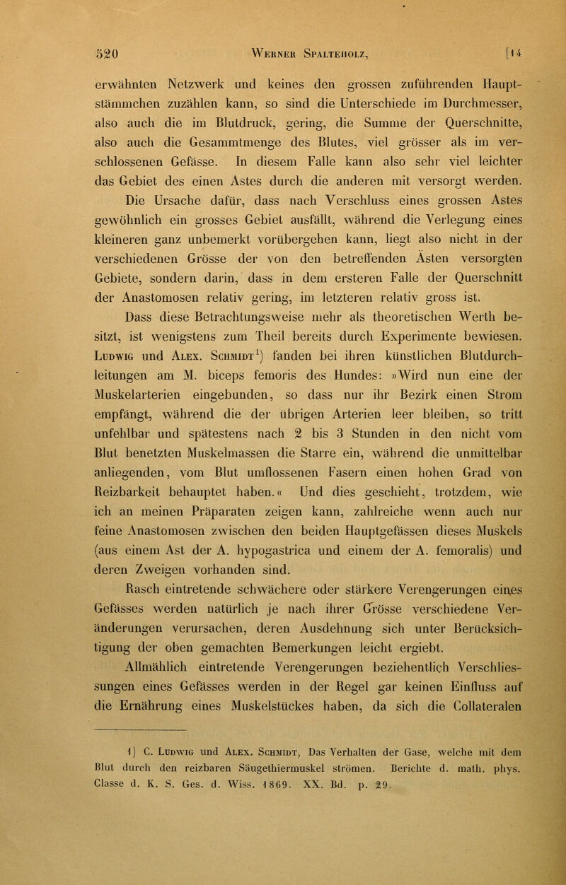 erwähnten Netzwerk und keines den grossen zuführenden Haupt- stämmchen zuzählen kann, so sind die Unterschiede im Durchmesser, also auch die im Blutdruck, gering, die Summe der Querschnitte, also auch die Gesammtmenge des Blutes, viel grösser als im ver- schlossenen Gefässe. In diesem Falle kann also sehr viel leichter das Gebiet des einen Astes durch die anderen mit versorgt werden. Die Ursache dafür, dass nach Verschluss eines grossen Astes gewöhnlich ein grosses Gebiet ausfällt, während die Verlegung eines kleineren ganz unbemerkt vorübergehen kann, liegt also nicht in der verschiedenen Grösse der von den betreffenden Ästen versorgten Gebiete, sondern darin, dass in dem ersteren Falle der Querschnitt der Anastomosen relativ gering, im letzteren relativ gross ist. Dass diese Betrachtungsweise mehr als theoretischen Werth be- sitzt, ist wenigstens zum Theil bereits durch Experimente bewiesen. Ludwig und Alex. Schmidt^) fanden bei ihren künstlichen Blutdurch- leitungen am M. biceps femoris des Hundes: »Wird nun eine der Muskelarterien eingebunden, so dass nur ihr Bezirk einen Strom empfängt, während die der übrigen Arterien leer bleiben, so tritt unfehlbar und spätestens nach % bis 3 Stunden in den nicht vom Blut benetzten Muskelmassen die Starre ein, während die unmittelbar anliegenden, vom Blut umflossenen Fasern einen hohen Grad von Reizbarkeit behauptet haben.« Und dies geschieht, trotzdem, wie ich an meinen Präparaten zeigen kann, zahlreiche wenn auch nur feine Anastomosen zwischen den beiden Hauptgefässen dieses Muskels (aus einem Ast der A. hypogastrica und einem der A. femoralis) und deren Zweigen vorhanden sind. Rasch eintretende schwächere oder stärkere Verengerungen ein,es Gefässes werden natürlich je nach ihrer Grösse verschiedene Ver- änderungen verursachen, deren Ausdehnung sich unter Berücksich- tigung der oben gemachten Bemerkungen leicht ergiebt. Allmählich eintretende Verengerungen beziehentlich Verschlies- sungen eines Gefässes werden in der Regel gar keinen Einfluss auf die Ernährung eines Muskelstückes haben, da sich die Collateralen 1) C. Ludwig und Alex. Schmidt, Das Verhalten der Gase, welche mit dem Blut durch den reizbaren Säugethiermuskel strömen. Berichte d. raath. phys. Classe d. K. S. Ges. d. Wiss. 1869. XX. Bd. p. 29.