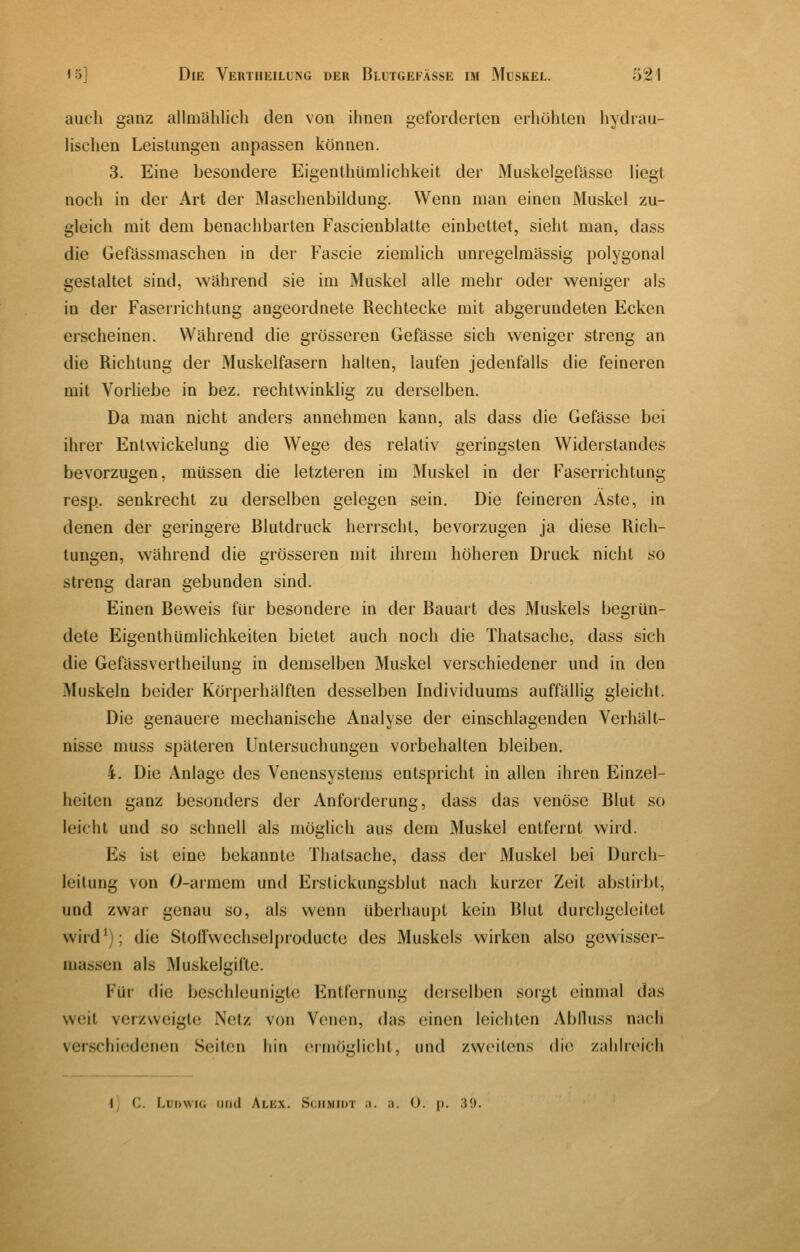 auch ganz allmählich den von ihnen geforderten erhöhten hydrau- lischen Leistungen anpassen können. 3. Eine besondere EigenthUmlichkeit der Muskelgefasse liegt noch in der Art der Maschenbildung. Wenn man einen Muskel zu- gleich mit dem benachbarten Fascienblatte einbettet, sieht man, dass die Gefässmaschen in der Fascie ziemlich unregelmässig polygonal gestaltet sind, während sie im Muskel alle mehr oder weniger als in der Faserrichtung angeordnete Rechtecke mit abgerundeten Ecken erscheinen. Während die grösseren Gefässe sich weniger streng an die Richtung der Muskelfasern halten, laufen jedenfalls die feineren mit Vorliebe in bez. rechtwinklig zu derselben. Da man nicht anders annehmen kann, als dass die Gefässe bei ihrer Entwickelung die Wege des relativ geringsten Widerstandes bevorzugen, müssen die letzteren im Muskel in der Faserrichtung resp. senkrecht zu derselben gelegen sein. Die feineren Äste, in denen der geringere Blutdruck herrscht, bevorzugen ja diese Rich- tungen, während die grösseren mit ihrem höheren Druck nicht so streng daran gebunden sind. Einen Beweis für besondere in der Bauart des Muskels begrün- dete Eigenthüralichkeiten bietet auch noch die Thatsache, dass sich die Gefässvertheilung in demselben Muskel verschiedener und in den Muskeln beider Körperhälften desselben Individuums auffällig gleicht. Die genauere mechanische Analyse der einschlagenden Verhält- nisse muss späteren Untersuchungen vorbehalten bleiben. 4. Die Anlage des Venensystems entspricht in allen ihren Einzel- heiten ganz besonders der Anforderung, dass das venöse Blut so leicht und so schnell als möglich aus dem Muskel entfernt wird. Es ist eine bekannte Thatsache, dass der Muskel bei Durch- leitung von 0-armem und Erstickungsblut nach kurzer Zeit abstirbt, und zwar genau so, als wenn überhaupt kein Blut durchgelcitet wird^); die Stoffwechselproducte des Muskels wirken also gewisser- massen als Muskelgifte. Für die beschleunigte Entfernung derselben sorgt einmal das weit verzweigte Netz von Venen, das einen leichten Ablluss nach verschiedenen Seiten hin ermöglicht, und zweitens die zahlreich