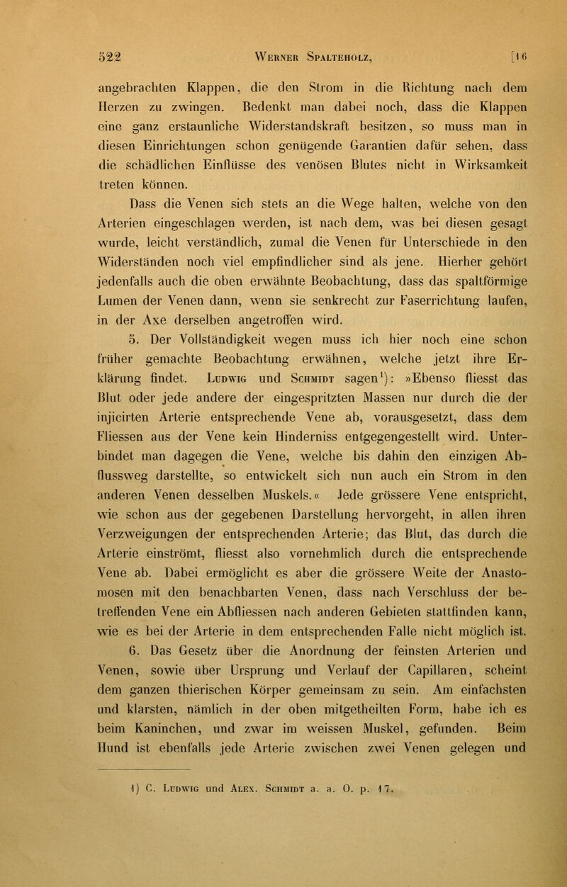 angebrachten Klappen, die den Strom in die Richtung nach dem Herzen zu zwingen. Bedenkt man dabei noch, dass die Klappen eine ganz erstaunliche Widerstandskraft besitzen, so miiss man in diesen Einrichtungen schon genügende Garantien dafür sehen, dass die schädlichen Einflüsse des venösen Blutes nicht in Wirksamkeit treten können. Dass die Venen sich stets an die Wege halten, welche von den Arterien eingeschlagen werden, ist nach dem, was bei diesen gesagt wurde, leicht verständlich, zumal die Venen für Unterschiede in den Widerständen noch viel empfindlicher sind als jene. Hierher gehört jedenfalls auch die oben erwähnte Beobachtung, dass das spaltförmige Lumen der Venen dann, wenn sie senkrecht zur Faserrichtung laufen, in der Axe derselben angetroffen wird. 5. Der Vollständigkeit wegen muss ich hier noch eine schon früher gemachte Beobachtung erwähnen, welche jetzt ihre Er- klärung findet. Ludwig und Schmidt sagen^): »Ebenso fliesst das Blut oder jede andere der eingespritzten Massen nur durch die der injicirten Arterie entsprechende Vene ab, vorausgesetzt, dass dem Fliessen aus der Vene kein Hinderniss entgegengestellt wird. Unter- bindet man dagegen die Vene, welche bis dahin den einzigen Ab- flussvveg darstellte, so entwickelt sich nun auch ein Strom in den anderen Venen desselben Muskels.« Jede grössere Vene entspricht, wie schon aus der gegebenen Darstellung hervorgeht, in allen ihren Verzweigungen der entsprechenden Arterie; das Blut, das durch die Arterie einströmt, fliesst also vornehmlich durch die entsprechende Vene ab. Dabei ermöglicht es aber die grössere Weite der Anasto- mosen mit den benachbarten Venen, dass nach Verschluss der be- Ireff'enden Vene ein Abfliessen nach anderen Gebieten stattfinden kann, wie es bei der x4rterie in dem entsprechenden Falle nicht möglich ist. 6. Das Gesetz über die Anordnung der feinsten Arterien und Venen, sowie über Ursprung und Verlauf der Capillaren, scheint dem ganzen thierischen Körper gemeinsam zu sein. Am einfachsten und klarsten, nämlich in der oben mitgetheilten Form, habe ich es beim Kaninchen, und zwar im weissen Muskel, gefunden. Beim Hund ist ebenfalls jede Arterie zwischen zwei Venen gelegen und