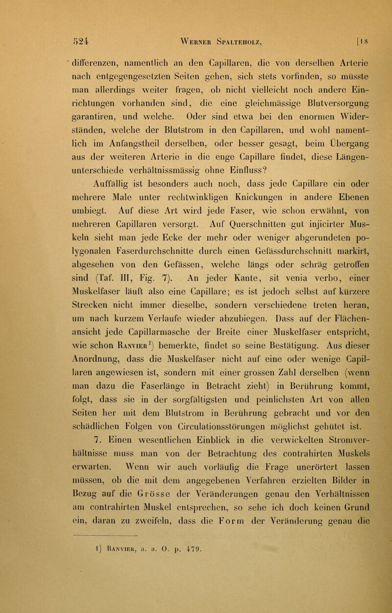 differenzen, namentlich an den Gapillaren. die von derselben Arterie nach entgegengesetzten Seiten gehen, sich stets vorfinden, so müsste man allerdings weiter fragen, ob nicht vielleicht noch andere Ein- richtungen vorhanden sind, die eine gleichmassige ßlatversorgung garantiren, und welche. Oder sind etwa bei den enormen Wider- ständen, w^elche der Blutstrom in den Gapillaren, und wohl nament- lich im Anfangstheil derselben, oder besser gesagt, beim Übergang aus der weiteren Arterie in die enge Capillare findet, diese Längen- unterschiede verhältnissmässig ohne Einfluss? Auffällig ist besonders auch noch, dass jede Capillare ein oder mehrere Male unter rechtwinkligen Knickungen in andere Ebenen umbiegt. Auf diese Art wird jede Faser, wie schon erwähnt, von mehreren Gapillaren versorgt. Auf Querschnitten gut injicirler Mus- keln sieht man jede Ecke der mehr oder weniger abgerundeten po- lygonalen Faserdurchschnitte durch einen Gefässdurchschnitt markirt, abgesehen von den Gefässen, welche längs oder schräg getrotFen sind (Taf. III, Fig. 7). An jeder Kante, sit venia verbo, einer Muskelfaser läuft also eine Gapillare; es ist jedoch selbst auf kürzere Strecken nicht immer dieselbe, sondern verschiedene treten heran, um nach kurzem Veilaufe wieder abzubiegen. Dass auf der Flächen- ansicht jede Gapillarmasche der Breite einer Muskelfaser entspricht, wie schon Ranvier^) bemerkte, findet so seine Bestätigung. Aus dieser Anordnung, dass die Muskelfaser nicht auf eine oder wenige Gapil- laren angewiesen ist, sondern mit einer grossen Zahl derselben (wenn man dazu die Faserlänge in Betracht zieht) in Berührung kommt, folgt, dass sie in der sorgfältigsten und peinlichsten Art von allen Seiten her mit dem Blutstrom in Berührung gebracht und vor den schädlichen Folgen von Girculationsstörungen möglichst gehütet ist. 7. Einen wesentlichen Einblick in die verwickelten Stromver- hältnisse muss man von der Betrachtung des contrahirten Muskels erwarten. Wenn wir auch vorläufig die Frage unerörtert lassen müssen, ob die mit dem angegebenen Verfahren erzielten Bilder in Bezug auf die Grösse der Veränderungen genau den Verhältnissen am contrahirten Muskel entsprechen, so sehe ich doch keinen Grund ein, daran zu zweifeln, dass die Form der Veränderung genau die 1) Ranvier, a. a. 0. p. 479.