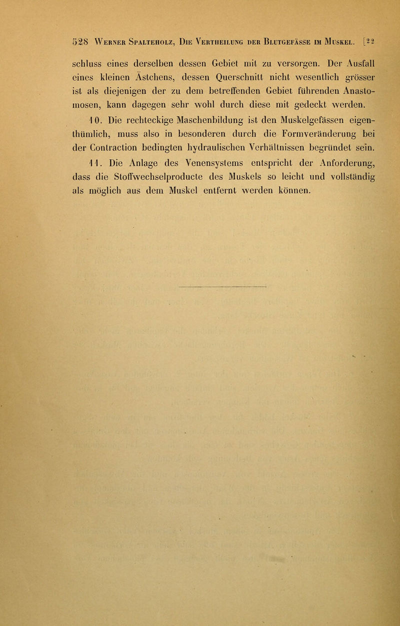 schluss eines derselben dessen Gebiet mit zu versorgen. Der Ausfall eines kleinen Ästchens, dessen Querschnitt nicht wesentlich grösser ist als diejenigen der zu dem betreffenden Gebiet führenden Anasto- mosen, kann dagegen sehr wohl durch diese mit gedeckt werden. 10. Die rechteckige Maschenbildung ist den Muskelgefässen eigen- thümlich, muss also in besonderen durch die Formveränderung bei der Contraction bedingten hydraulischen Verhältnissen begründet sein. 11. Die Anlage des Venensystems entspricht der Anforderung, dass die Stoffwechselproducte des Muskels so leicht und vollständig als möglich aus dem Muskel entfernt werden können.