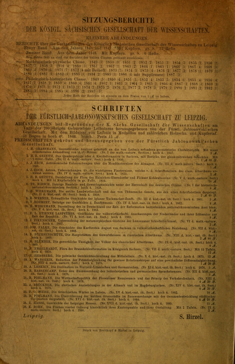 SITZUNGSBERICHTE DER KÖNIGL. SÄCHSISCHEN GESELLSCHAFT DER WISSENSCHAFTEN. , KLEINERE ABHANDLUNGEN. BEEICHTE über .die Verharf^iri|teH d^r Köuiglicjti Sfe}isischen Gesellschaft der El-ster Band. .Aus dei\ Jahreii 184'(i und 184,. 'Mt Kupfern, gv. S. 12;1 Wissenseh Hefte. Zweiter Band. Aus deTn.Jabi-e 1848. Mit Kupfern, gr. 8. 6 Hefte. Vom Jahre' 1S49 an sind die Berichte der beiden Classen getrennt.erschienen. - Mathematiseh-pliysisclie Classe. 1849 (3) 1850 (3) 1851 ;2) 1852 i'2) 1853 1857(3) 1858 (3j 1859 f4) 1860(3) 1861 (2) 1862(1) 1863 i2) 1864 U) 1865 18.69(4) 1870 (5) 1871 (7) 1872 (4 mit Beiheft) 1873(7) 1874 !5) 1875 (4i 1876 1880 (1) 1881 (1; 1882 (1) 18S3 (i) 1884 (2) 1885 (3) 1886 (4 mit Supplement) 1887 (2;. Philologisch-historischen Classe. 1849 (5) 1850 (4) 1S51 (5) 1852 (4) 1853 (5) 1854(6 1857(2) 1858(2) 1859(4) 1860(4) 1861(4) 1862(1) 1863(3)1^4(3) 1865(1) 1866(4) 1867(2 ■1870,(3)1871(1)1872(1)1873(1)1874(2)1875(2) 1876(1.) 1877'2) 1878'3; 1879 (2- 1880'2- 1883; {2)' 1SS4 (4) 1885 (4) 1886 (2) 1887 (5). ' . - Jedes Heft der Berichte ist einzeln zu dem Preise von 1 .// zu hahen. aften zu Leipzig. 1854 ^3) 1866 (5) 1877 :'2) 1855 (2) 1867-(4) 1878 (1) 1855 (4) 1868 (3) 1881 (2) 1S56 (2) 1868 (3) 1879 ,1) 1850 (4) 1869 (3) 1882 (J) SCHRIFTEN DER FÜRSTLICH-JABlONOWSKrSCHEN GESELLSCHAFT Zu LEIPZIG. ABHANDLUNGEN bei Begründung der K. Sachs. Gesellschaft der Wissenschaften am Tage der 200jahngen Geburtsfeier Leibnizens herausgegebenen von der Fürstl. Jablonowski'schen Gesellschaft. Mit dem Bildnisse von Leibniz in Medaillon und zahlreichen Holzschn. und Kupfertaf 61 Bogen in hoch 40. 1846. broch. Preis 15 .,//. PREISSCHRIFTEN gekrönt und herausgegeben von der Fürstlich Jablonowski'schen Gesellschaft. ... 1. H. GRASSMANN, Geometrische Analyse geknüpft an die von Leibniz erfundene geometrische Charakteristik. Mit einer erläuternden Abhandlung von .4. i^. i¥ö5ms. (Nr. I der math.-uaturw. Section.) hoch 4. 1S47. 3 J(, 2. H. B. GEINITZ, Das Quadergebirge oder d. Kreideformation in Sachsen, mit Berücks. der glaukonitreichen Sciichttn. Mit ■ Icolor. Tafel. (Nr. II d. math:-natur\v. Sect.) hoch 4. 1S.50. l Jt 60 ^. 3. J. ZECH, Astronomische Untersuchungen über die Mondfinsternisse des Almagest. (Nr. 111 d. math natnrw Sect.) hoch 4 4. J. ZECH, Astron. Untersuchungen üb. die wichtigeren Finsternisse, welche v. d. Schriftstellern des class. Alterthums er- wähnt werden. (Nr. IV d. math.-naturw. Sect.) hoch 4. lSö3. 2 Jl. 5. H. B. GEINITZ, Darstellung der Flora des Hainichen-Ebersdorfer und Flöhaer Kohlenbassins. (Nr. V d math -naturw. Sect ) hoch 4. Mit 14 Knpfertafeln in gr. Folio. 1854. 24 J(. 6. TH. HIESCH, Danzigs Handels- und Gewerbsgeschichte unter der Herrschaft des deutschen Ordens. (Nr. I der historisch- nationalökonomischen Section.) hoch 4. iSös. 8 »,, 7. fl. WISKEMANN, Die antike Landwirthschaft und das von Thünensche Gesetz, ans den alten Schriftstellern dargelegt. (Nr. II d. hiEt.-nat. ök. Sect.) hoch 4. 1S59. 2 Ji 4{> ^. 8. K. WERNER, Urkundliche Geschichte der Iglauer Tuchmacher-Zunft. (Nr. III d. hist.-nat. ök. Sect.) hoch 4. 1861. 3 J(. 9. V.BÖHMERT, Beiträge zur Geschichte d. Zunftwesens. (Nr. IV d. hist.-nat. ök. Sect.) hoch 4. 1862. 4 J(. 10. H. WISKEMANN. Darstellung der .in Deutschland zur Zeit der Reformation herrsohepden nationalökonomischen Ausi hten. (Nr. V d. hist.-nat. ök. Sect.) hoch 4. 1862. 4 j(, 11. E. L. ETIENNE LASPEYRES, Geschichte der volkswirthschaftl. Anschauungen der Niederländer und ihrer Litteratur zur Zeit der Republik. (Nr. VI d. hist.-nat. ök- Sect.) hoch 4. 1863. H Jl. 12. J. FIKENSCHER, Untersuchung der metamorphischen Gesteine der Lunzenaner Schieferhalbinsel. (Nr. VI d. math.-naturw. Sect.) hoch 4. 1867. o Jl. 13. JOH. FALKE, Die Geschichte des Kurfürsten August von Sachsen in volkswirthschaftlicher Beziehung. (Nr. VII d. hitit.- nat, ök. Sect.) hoch 4. 1868. 8 ü^. 14. B. BÜ.CHSENSCHÜTZ, Die Hauptstätten des Gewerbfleisses m classischen Alterthume. (Nr. VIII d. hist.-nat. 5k. Sect.) ,hoch f. 1869. , -IJl 80 ^; 15. H. BLUMNER, Die gewerbliche Thätigkeit der Völker des classischen Alterthums. (Nr. IX d. hist.-nat. ök. Sect.) hoch 4. -,1860. ,. 4 jf, 16. H. ENGELHARDT, Flora) der Braunkohleiiformation im Königreich Sachsen. (Nr. VII d. math.-naturw. Sect.i Mit 15 Tafeln. hoch 4. 1870. ' > 12 j(, 17. p. ZEISSBERG, Die polnische Geschichtsschreibung des Mittelalters. (Nr. X d. hist.-nat. ök. Sect.) hoch 4. 1873. 12 ^. 18. A. WANGERIN, Reduction der Potentialgleichung für gewisse Rotationskörper auf eine gewöhnliche Differentialgleichung. tNr. yill d. math.-naturw. Sect.) hoch 4. 1875. 1 J^ 20.^. A. LESKIEN, Die Declination im Slavisch'-Litauischen und Germanischen. (Nr XI d. hist.-nat. ök. Sect.) hoch 4. 1876. b J(, 20. R. HASSENCAMP, Ueber den Znsammenhang des lettoslavischen und germanischen Sprachstarames. (Nr. XII d. hi8t..nat. ök. Sect.) hoch 4. 1876. 3 j(, 21. R. PÖHLMANN, Die Wirthschaftspolitik der Florentiner Renaissance und das Princip der Verkehrsfreiheit. (Nr, XIII d. hist.-nat. ök. Sect.) hoch 4. 1878. 4, Jl 20 ^. 22. A. BRÜCKNER, Die slavischen Ansiedelungen in der Altmark und im Magdeburgischen. (Nr. XIV d. hist.-nat. ök, Sect.) hoch 4. 1879. 4 u^ 20 ^. 23. F. 0. WEISE, Die Griechischen Wörter im Latein. (Nr. XV d. hist.-nat. ök. Sect.) hoch 4. 1882. 18 J(. 24. R. POHLMANN, Die Übervölkerung der antiken Grossstädte im Zusammenhange mit der Gesammtentwicklung städtischer Ciyilisation dargestellt. (Nr. XVI d. hist.-nat. ök. Sect.) hoch 4. 1884. 4 J( 20 ^. 19. 25. E. HASSE, Geschichte der Leipziger Messen. (Nr. XVII d. hist.-nat. ök. Sect.) hoch 4. 18S5. 15 J(. 26. K. ROHN, Die Flächen vierter Ordnung hinsichtlich ihrer Knotenpunkte und ihrer Gestaltung. Mit 2 Tafeln. (Nr. IX d. math.-naturw. Sect.) hoch 4. 1886. 2 Jf. Leipzig. S, HirzeL Druck von Breitkopf & Härtel in Leipzig.