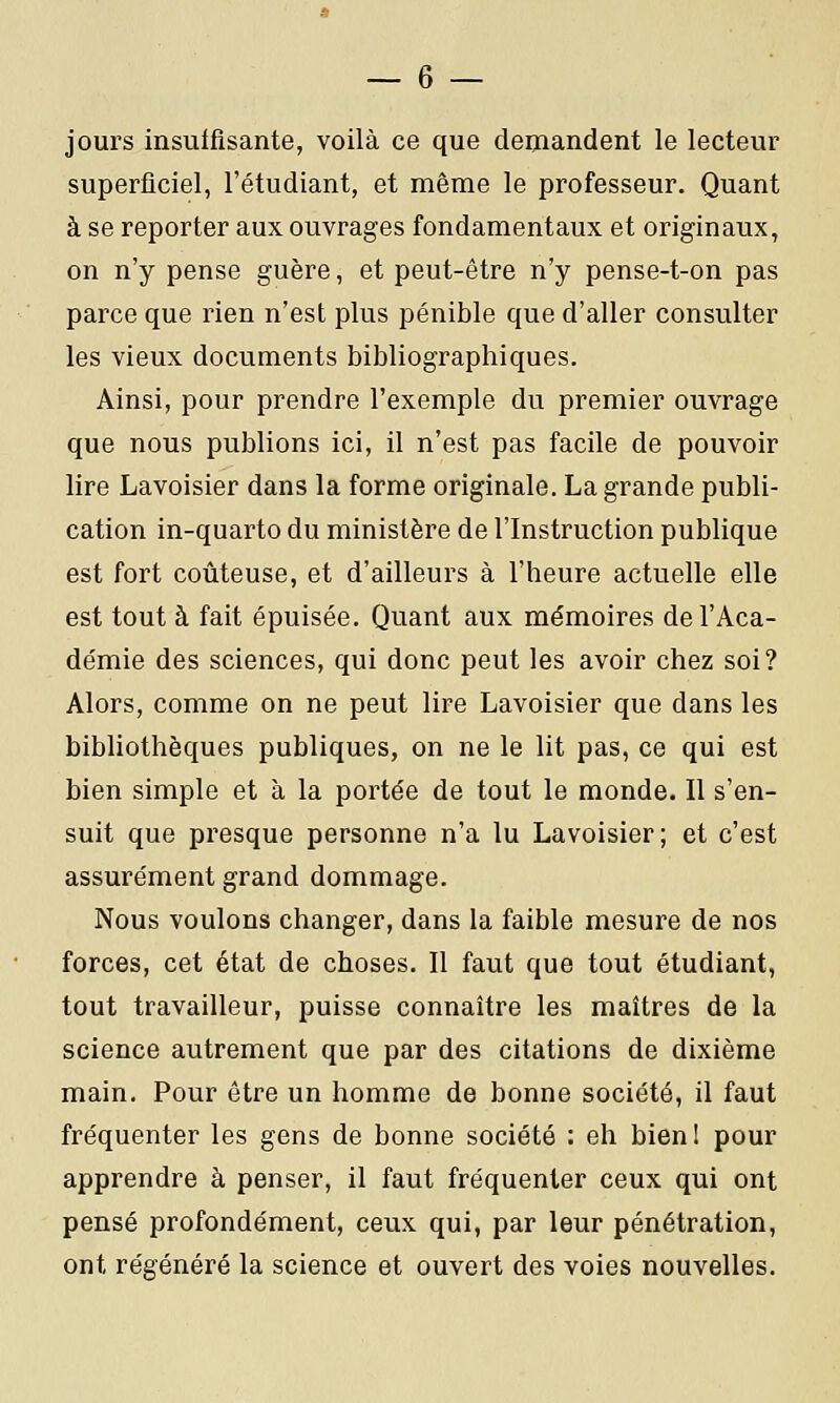 — 6 — jours insuffisante, voilà ce que demandent le lecteur superficiel, l'étudiant, et même le professeur. Quant à se reporter aux ouvrages fondamentaux et originaux, on n'y pense guère, et peut-être n'y pense-t-on pas parce que rien n'est plus pénible que d'aller consulter les vieux documents bibliographiques. Ainsi, pour prendre l'exemple du premier ouvrage que nous publions ici, il n'est pas facile de pouvoir lire Lavoisier dans la forme originale. La grande publi- cation in-quarto du ministère de l'Instruction publique est fort coûteuse, et d'ailleurs à l'heure actuelle elle est tout à fait épuisée. Quant aux mémoires de l'Aca- démie des sciences, qui donc peut les avoir chez soi? Alors, comme on ne peut lire Lavoisier que dans les bibliothèques publiques, on ne le lit pas, ce qui est bien simple et à la portée de tout le monde. Il s'en- suit que presque personne n'a lu Lavoisier; et c'est assurément grand dommage. Nous voulons changer, dans la faible mesure de nos forces, cet état de choses. Il faut que tout étudiant, tout travailleur, puisse connaître les maîtres de la science autrement que par des citations de dixième main. Pour être un homme de bonne société, il faut fréquenter les gens de bonne société : eh bienl pour apprendre à penser, il faut fréquenter ceux qui ont pensé profondément, ceux qui, par leur pénétration, ont régénéré la science et ouvert des voies nouvelles.