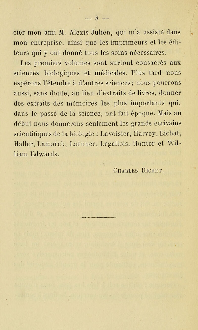 cier mon ami M. Alexis Julien, qui m'a assisté dans mon entreprise, ainsi que les imprimeurs et les édi- teurs qui y ont donné tous les soins nécessaires. Les premiers volumes sont surtout consacrés aux sciences biologiques et médicales. Plus tard nous espérons l'étendre à d'autres sciences; nous pourrons aussi, sans doute, au lieu d'extraits de livres, donner des extraits des mémoires les plus importants qui, dans le passé de la science, ont fait époque. Mais au début nous donnerons seulement les grands écrivains scientifiques de la biologie : Lavoisier, Harvey, Bichat, Haller, Lamarck, Laënnec, Legallois, Hunier et Wil- liam Edwards. Charles Riciiet.