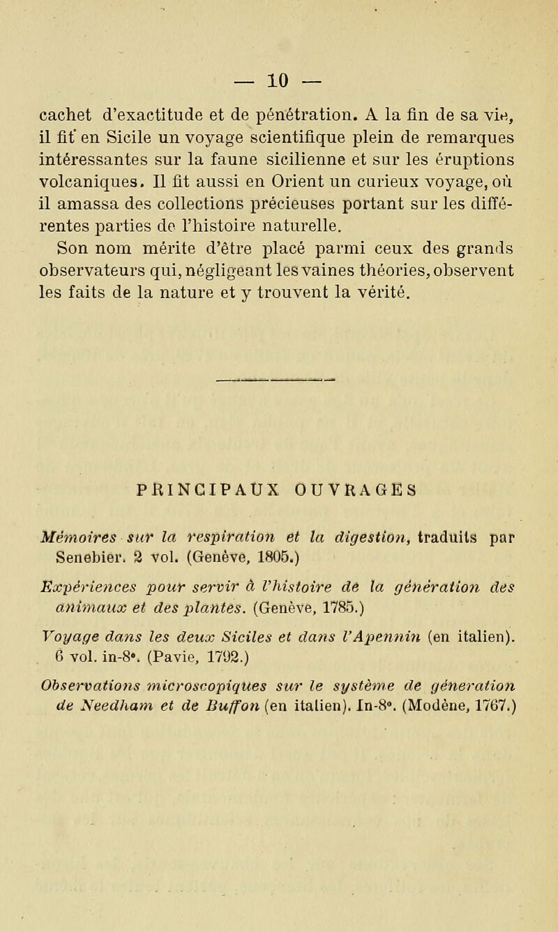 cachet d'exactitude et de pénétration. A la fin de sa vie, il fit en Sicile un voyage scientifique plein de remarques intéressantes sur la faune sicilienne et sur les éruptions volcaniques. Il fit aussi en Orient un curieux voyage, où il amassa des collections précieuses portant sur les diffé- rentes parties do l'histoire naturelle. Son nom mérite d'être placé parmi ceux des grands observateurs qui, négligeant les vaines théories, observent les faits de la nature et y trouvent la vérité. PBINGIPAUX OUVRAGES Mémoires sur la respiration et la digestion, traduits par Senebier. 2 vol. (Genève, 1806.) Expériences pour servir à l'histoire de la ffénératioti des animaux et des plantes. (Genève, 1785.) Voyage dans les deux Siciles et dans l'Apennin (en italien). 6 vol. in-S*. (Pavie, 1792.) Observations microscopiques sur le système de génération de Needham et de Buffon (en italien). In-S. (Modène, 1767.)