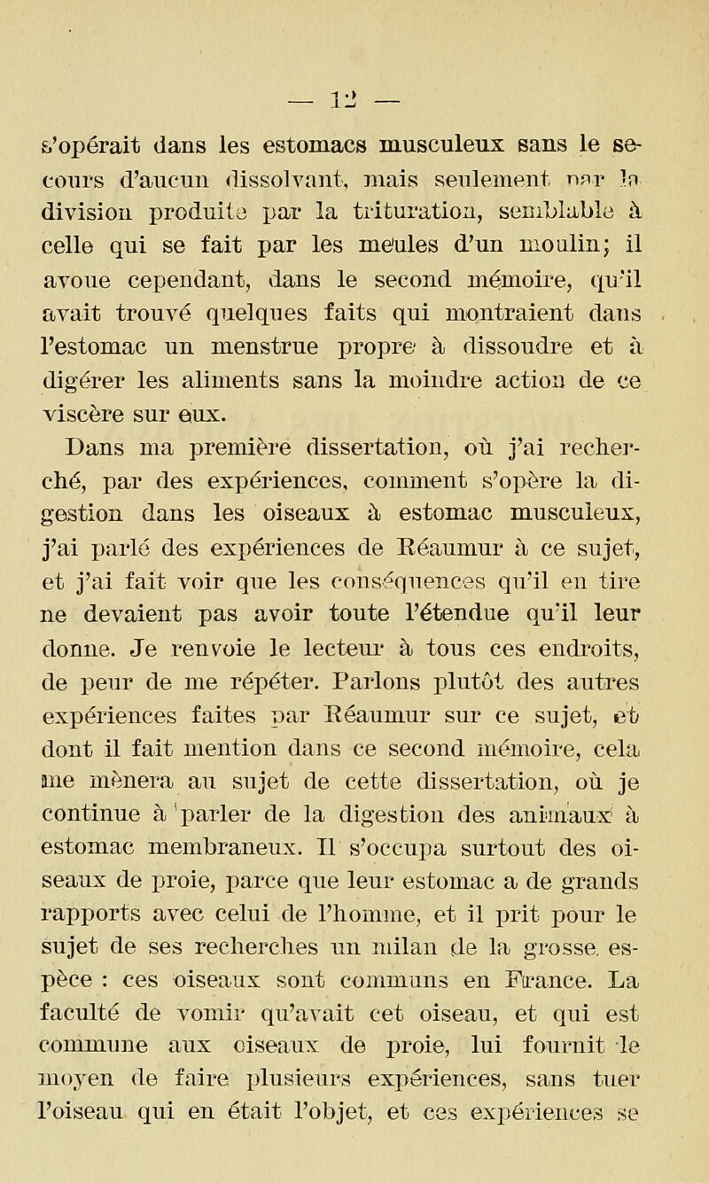 s'opérait dans les estomacs musculeux sans le se- cours d'aucun dissolvant, jnais seulement hfit in division produite par la trituration, seciblable à celle qui se fait par les me'ules d'un moalin; il avoue cependant, dans le second mémoire, qu'il avait trouvé quelques faits qui montraient dans l'estomac un menstrue propre à dissoudre et à digérer les aliments sans la moindre action de ce viscère sur eux. Dans ma première dissertation, où j'ai recher- ché, par des expériences, comment s'opère la di- gestion dans les oiseaux à estomac musculeux, j'ai parlé des expériences de Réaumur à ce sujet, et j'ai fait voir que les conséquences qu'il en tire ne devaient pas avoir toute l'étendue qu'il leur donne. Je renvoie le lecteui* à tous ces endroits, de peur de me répéter. Parlons plutôt des autres expériences faites par Eéaumur sur ce sujet, et dont il fait mention dans ce second mémoire, cela ane mènera au sujet de cette dissertation, où je continue à 'parler de la digestion des animaux à estomac membraneux. Il s'occupa surtout des oi- seaux de proie, parce que leur estomac a de grands rapports avec celui de l'homme, et il prit pour le sujet de ses recherches un ndlan de la grosse, es- pèce : ces oiseaux sont communs en Firance. La faculté de vomir qu'avait cet oiseau, et qui est commune aux oiseaux de proie, lui fournit le moyen de faire plusieurs expériences, sans tuer l'oiseau qui en était l'objet, et ces expériences se