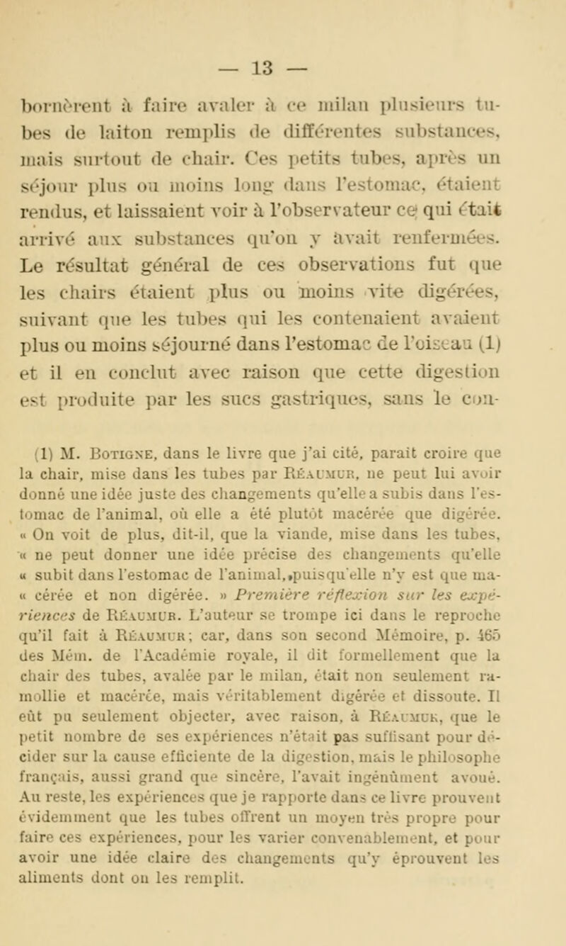 boriirient à faire avaler ti ce milan plusieurs tu- bes (le laiton remplis de différentes substances, mais surtout de chair. Ces petits tubes, après un séjour plus ou moins louii- «lans restomac. étaient rendus, et laissaient voir à l'observateur ce) qui était arrivé aux substances qu'on y îivait renfermées. Le résultat général de ces observations fut que les chairs étaient plus ou moins vite digérées, suivant que les tubes qui les contenaient avaient plus ou moins séjourné dans l'estomac de l'oiseau (1) et il en conclut avec raison que cette digestion est produite par les sucs gastriques, sans le cou- Ci) M. BoTiGNE, dans le livre que j'ai cité, parait croire que la chair, mise dans les tubes par Réaimur, ne peut lui avoir donné une idée juste des cliangements qu'elle a subis dans l'es- tomac de l'animal, où elle a été plutôt macérée que digérée. » On voit de plus, dit-il, que la viande, mise dans les tubes, « ne peut donner une idée précise des changements qu'elle « subit dans l'estomac de l'animal,«puisqu'elle n'y est que ma- « cérée et non digérée. » Première réflexion sur les expé- riences de Réaumub. L'auteur se trompe ici dans le reproche qu'il fait à Réaumur; car, dans son second Mémoire, p. 465 des Mém. de l'Académie royale, il dit formellement que la chair des tubes, avalée par le milan, était non seulement ra- mollie et macérée, mais véritablement digérée et dissoute. Il eût pu seulement objecter, avec raison, à Réalmuk, que le petit nombre de ses expériences n'étnit pas suflisant pour dt>- cider sur la cause efficiente de la digestion, mais le philosophe français, aussi grand que sincère, l'avait ingénument avoué. Au reste, les expériences que je rapporte dans ce livre prouvent évidemment que les tubes olTrent un moyen très propre pour faire ces expériences, pour les varier convenablement, et pour avoir une idée claire dos changements qu'y éprouvent les aliments dont ou les remplit.