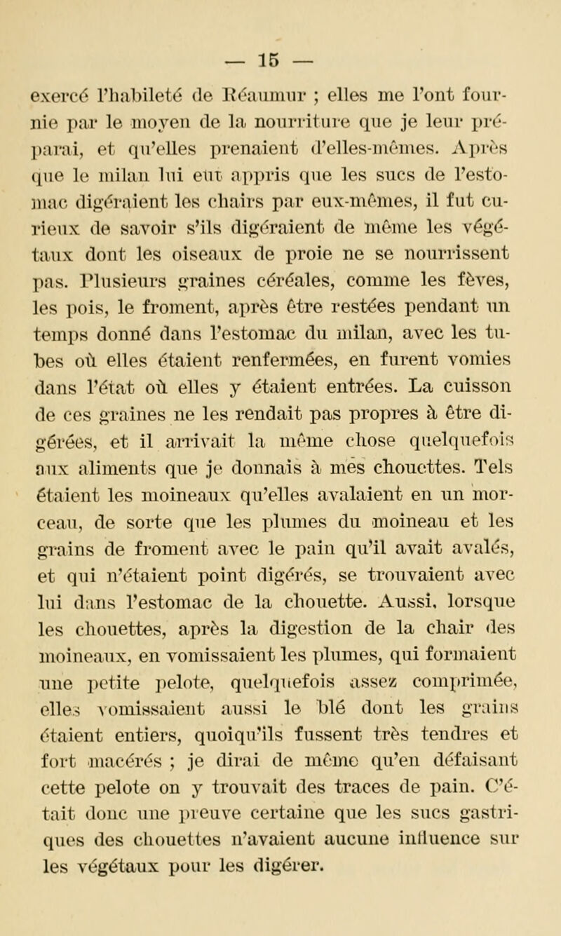 exercé l'habileté de Réaumur ; elles me l'ont four- nie pai* le moyen de la nonrritine que je leur pré- l)arai, et qu'elles prenaient d'elles-mêmes. Après (pie le milan lui eut appris que les sucs de l'esto- mac digéraient les chairs par eux-mêmes, il fut cu- rieux de savoir s'ils digéraient de môme les végé- taux dont les oiseaux de proie ne se nourrissent pas. Plusieurs graines céréales, comme les fèves, les pois, le froment, après être restées pendant un temps donné dans l'estomac du milan, avec les tu- bes où elles étaient renfermées, en furent vomies dans l'état où elles y étaient entrées. La cuisson de ces graines ne les rendait pas propres à être di- gérées, et il arrivait la même chose quelquefois nux aliments que je donnais à mes chouettes. Tels étaient les moineaux qu'elles avalaient en tm mor- ceau, de sorte que les plumes du moineau et les grains de froment avec le pain qu'il avait avalés, et qui n'étaient point digérés, se trouvaient avec lui dans l'estomac de la chouette. Atijàsi. lorsque les chouettes, après la digestion de la chair des moineaux, en vomissaient les plumes, qui formaient une petite pelote, quelquefois assez comprimée, elle.5 vomissaient aussi le blé dont les grains étaient entiers, quoiqu'ils fussent très tendres et fort macérés ; je dirai de même qu'en défaisant cette pelote on y trouvait des traces de pain. C'é- tait donc une preuve certaine que les sucs gastri- ques des cliouettes n'avaient aucune influence sur les végétaux pour les digérer.