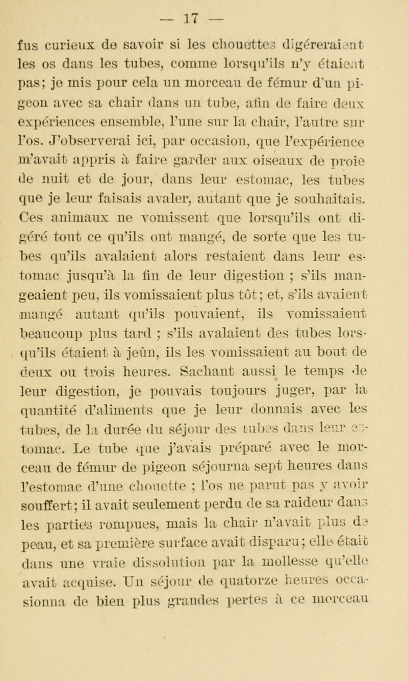 fus curieux do savoir si les chouettes digéreraient les os dans les tubes, comme lorsqu'ils lïy étaiciit pas; je mis pour cela nn morceau de fémur d'un pi- geou avec sa chair dans un tube, afin de faire dcMix expériences ensemble, l'une sur la chair, l'autre sui' l'os. J'obsorvei'ai ici, par occasion, qne l'expérience m'avait appris à faire garder aux oiseaux de proie (le nuit et de jour, dans leur estomac, les tubes que je leur faisais avaler, autant que je souhaitais. Ces animaux ne vomissent que lorsqu'ils ont di- géré tout ce qu'ils ont mangé, de sorte que les tu- bes qu'ils avalaient alors restaient dans leur es- tomac jusqu'à la tin de leur digestion ; s'ils man- geaient peu, ils vomissaient plus tôt; et, s'ils avaient mangé autant qu'ils pouvaient, ils yomissaient beaucoup plus tard ; s'ils avalaient des tubes lors- (pi'ils étaient i\ jeun, ils les vomissaient au bout de deux ou trois heures. Sachant aussi le temps de leur digestion, je pouvais toujours juger, i)ar la quantité d'aliments que je leur donnais avec les tubes, de la durée du séjour des lub.'s dans ler.r ? - tomac. Le tube que j'avais préparé avec le mor- ceau de fémur de })igeon séjourna sept heures dans l'estomac d'une cliouotte ; l'os ne parut pas y avoir souffert; il avait seulement perdu de sa raideur dan:; les parties rompues, mais la chair n'avait plus àà paau, et sa première surface avait dispara; elle' était dans une vraie dissolution par la mollesse qu'elh.^ avait acquise. Un séjour <le quatorze heures occa- sionna de bien plus grandes pertes à ce morceau